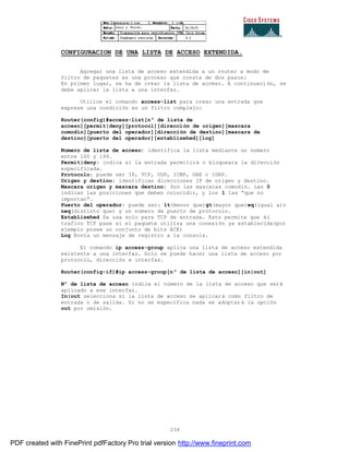 234
CONFIGURACION DE UNA LISTA DE ACCESO EXTENDIDA.
Agregar una lista de acceso extendida a un router a modo de
filtro de paquetes es una proceso que consta de dos pasos:
En primer lugar, se ha de crear la lista de acceso. A continuaci ón, se
debe aplicar la lista a una interfaz.
Utilice el comando access-list para crear una entrada que
exprese una condición en un filtro complejo:
Router(config)#access-list[nº de lista de
acceso][permit|deny][protocol][dirección de origen][mascara
comodín][puerto del operador][dirección de destino][mascara de
destino][puerto del operador][establisehed][log]
Numero de lista de acceso: identifica la lista mediante un numero
entre 100 y 199.
Permit|deny: indica si la entrada permitirá o bloqueara la dirección
especificada.
Protocolo: puede ser IP, TCP, UDP, ICMP, GRE o IGRP.
Origen y destino: identifican direcciones IP de origen y destino.
Mascara origen y mascara destino: Son las mascaras comodín. Las 0
indican las posiciones que deben coincidir, y los 1 las “que no
importan”.
Puerto del operador: puede ser: lt(menor que)gt(mayor que)eq(igual a)o
neq(distinto que) y un número de puerto de protocolo.
Establisehed Se usa solo para TCP de entrada. Esto permite que él
trafico TCP pase si el paquete utiliza una conexión ya establecida(por
ejemplo posee un conjunto de bits ACK)
Log Envía un mensaje de registro a la consola.
El comando ip access-group aplica una lista de acceso extendida
existente a una interfaz. Solo se puede hacer una lista de acceso por
protocolo, dirección e interfaz.
Router(config-if)#ip access-group[nº de lista de acceso][in|out]
Nº de lista de acceso indica el número de la lista de acceso que será
aplicado a ese interfaz.
In|out selecciona si la lista de acceso se aplicará como filtro de
entrada o de salida. Si no se especifica nada se adoptará la opción
out por omisión.
PDF created with FinePrint pdfFactory Pro trial version http://www.fineprint.com
 