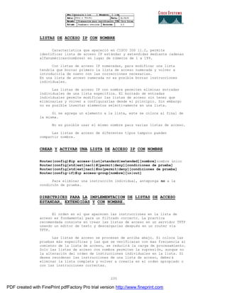235
LISTAS DE ACCESO IP CON NOMBRE
Característica que apareció en CISCO IOS 11.2, permite
identificar lista de acceso IP estándar y extendidas mediante cadenas
alfanuméricas(nombres) en lugar de números de 1 a 199.
Con listas de acceso IP numeradas, para modificar una lista
tendría que borrar primero la lista de acceso numerada y volver a
introducirla de nuevo con las correcciones necesarias.
En una lista de acceso numerada no es posible borrar instrucciones
individuales.
Las listas de acceso IP con nombre permiten eliminar entradas
individuales de una lista especifica. El borrado de entradas
individuales permite modificar las listas de acceso sin tener que
eliminarlas y volver a configurarlas desde el principio. Sin embargo
no es posible insertar elementos selectivamente en una lista.
Si se agrega un elemento a la lista, este se coloca al final de
la misma.
No es posible usar el mismo nombre para varias listas de acceso.
Las listas de acceso de diferentes tipos tampoco pueden
compartir nombre.
CREAR Y ACTIVAR UNA LISTA DE ACCESO IP CON NOMBRE
Router(config)#ip access-list[standard|extended][nombre]nombre único
Router(config[std|ext]nac1)#[permit|deny][condiciones de prueba]
Router(config[std|ext]nac1)#no[permit|deny][condiciones de prueba]
Router(config-if)#ip access-group[nombre][in|out]
Para eliminar una instrucción individual, anteponga no a la
condición de prueba.
DIRECTRICES PARA LA IMPLEMENTACION DE LISTAS DE ACCESO
ESTANDAR, EXTENDIDAS Y CON NOMBRE.
El orden en el que aparecen las instrucciones en la lista de
acceso es fundamental para un filtrado correcto. La practica
recomendada consiste en crear las listas de acceso en un servidor TFTP
usando un editor de texto y descargarlas después en un router vía
TFTP.
Las listas de acceso se procesan de arriba abajo. Si coloca las
pruebas más especificas y las que se verificaran con mas frecuencia al
comienzo de la lista de acceso, se reducirá la carga de procesamiento.
Solo las listas de acceso con nombre permiten la supresión, aunque no
la alteración del orden de instrucciones individuales en la lista. Si
desea reordenar las instrucciones de una lista de acceso, deber á
eliminar la lista completa y volver a crearla en el orden apropiado o
con las instrucciones correctas.
PDF created with FinePrint pdfFactory Pro trial version http://www.fineprint.com
 