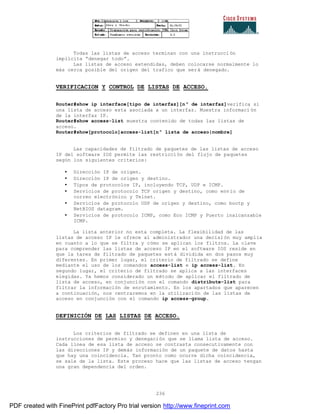 236
Todas las listas de acceso terminan con una instrucción
implícita “denegar todo”.
Las listas de acceso extendidas, deben colocarse normalmente lo
más cerca posible del origen del trafico que será denegado.
VERIFICACION Y CONTROL DE LISTAS DE ACCESO.
Router#show ip interface[tipo de interfaz][nº de interfaz]verifica si
una lista de acceso esta asociada a un interfaz. Muestra informaci ón
de la interfaz IP.
Router#show access-list muestra contenido de todas las listas de
acceso.
Router#show[protocolo]access-list[nº lista de acceso|nombre]
Las capacidades de filtrado de paquetes de las listas de acceso
IP del software IOS permite las restricción del flujo de paquetes
según los siguientes criterios:
• Dirección IP de origen.
• Dirección IP de origen y destino.
• Tipos de protocolos IP, incluyendo TCP, UDP e ICMP.
• Servicios de protocolo TCP origen y destino, como envío de
correo electrónico y Telnet.
• Servicios de protocolo UDP de origen y destino, como bootp y
NetBIOS datagram.
• Servicios de protocolo ICMP, como Eco ICMP y Puerto inalcanzable
ICMP.
La lista anterior no esta completa. La flexibilidad de las
listas de acceso IP le ofrece al administrador una decisión muy amplia
en cuanto a lo que se filtra y cómo se aplican los filtros. La clave
para comprender las listas de acceso IP en el software IOS reside en
que la tares de filtrado de paquetes está dividida en dos pasos muy
diferentes. En primer lugar, el criterio de filtrado se define
mediante el uso de los comandos access-list e ip access-list. En
segundo lugar, el criterio de filtrado se aplica a las interfaces
elegidas. Ya hemos considerado un método de aplicar el filtrado de
lista de acceso, en conjunción con el comando distribute-list para
filtrar la información de enrutamiento. En los apartados que aparecen
a continuación, nos centraremos en la utilización de las listas de
acceso en conjunción con el comando ip access-group.
DEFINICIÓN DE LAS LISTAS DE ACCESO.
Los criterios de filtrado se definen en una lista de
instrucciones de permiso y denegación que se llama lista de acceso.
Cada línea de esa lista de acceso se contrasta consecutivamente con
las direcciones IP y demás información de un paquete de datos hasta
que hay una coincidencia. Tan pronto como ocurre dicha coincidencia,
se sale de la lista. Este proceso hace que las listas de acceso tengan
una gran dependencia del orden.
PDF created with FinePrint pdfFactory Pro trial version http://www.fineprint.com
 