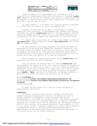 237
Cuando se desarrolló originalmente, el software IOS sólo
disponía de un comando para crear listas de acceso, el comando access-
list. Mediante el uso de este comando y una serie de rangos relevantes
de números, el administrador de red puede especificar el protocolo de
red para el que se crea la lista.
Un rango numérico 1 a 99 denota una lista de acceso IP estándar
y el rango 900 a 999 denota un filtro de paquetes IPX.
Alegando la necesidad de una mayor flexibilidad y un mayor
número de listas de acceso, los diseñadores del software IOS crearon
versiones del comando access-list para IP e IPX que permiten litas de
acceso con nombre asignado. Puede utilizar una cadena arbitraria de
caracteres en vez de un número para identificar la lista de acceso.
El comando para crear listas de acceso IP con nombre asignado es
ip access-list, también existe el comando ipx access-list para listas
IPX con nombre asignado.
Ya sea numerada o con nombre asignado, las listas de acceso IP
pertenecen a una de estas dos categorías: estándar o extendida. Una
lista de acceso IP estándar evalúa sólo la dirección IP de origen de
un paquete, mientras que la lista de acceso extendida puede evaluar
las direcciones IP de origen y destino, el tipo de protocolo IP y los
puertos de origen y de destino de la capa de transporte.
Use el comando de configuración global de IOS access-list para
establecer una lista de acceso numerada.
Como se explicó con anterioridad, el comando access-list toma
como parámetro un número de lista. Las listas de acceso IP estándar se
establecen por un número en el rango 1 a 99. Las listas de acceso IP
extendidas se ven por un número en el rango 100 a 199. Tras el número
de lista de cada línea de la lista de acceso encontrará la palabra
clave permit o deny, seguida de la dirección, la máscara wildcard, el
protocolo y el número de puerto del protocolo que se filtra.
Router#configure t
Router(config)#access-list[número][deny|permit][dirección IP]
Router(config)# access-list[número][deny|permit][dirección IP][máscara
wildcard]
Router(config)#^Z
El orden de las líneas de la lista de acceso determina el
funcionamiento del filtro.
Sugerencia_
Las listas de acceso hacen uso del concepto conocido como
máscara wildcard. Aunque parece similar a la máscara de red, la
máscara wildcard se diferencia en que las posiciones de bit
establecidas a 1 coinciden con cualquier valor. Una máscara wildcard
de 0.0.0.255 coincide con cualquier número en el rango 0 a 255 que
aparezca en el cuarto octeto de una dirección IP. Una máscara wildcard
de 0.0.3.255 coincide con cualquier dirección IP que tenga un 0, 1, ó
3 en el tercer octeto y cualquier número en el cuarto octeto basado en
la computación binaria. Las máscaras wildcard permiten que el
administrador de red especifique rangos de direcciones que entran en
los limites de bit de los números binarios.
PDF created with FinePrint pdfFactory Pro trial version http://www.fineprint.com
 