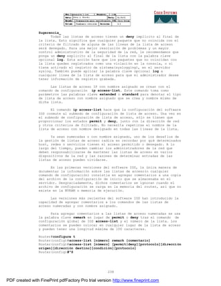 238
Sugerencia_
Todas las listas de acceso tienen un deny implícito al final de
la lista. Esto significa que cualquier paquete que no coincida con el
criterio de filtrado de alguna de las líneas de la lista de acceso
será denegado. Para una mejor resolución de problemas y un mayor
control administrativo de la seguridad de la red, le recomendamos que
ponga un deny explicito al final de la lista con la palabra clave
opcional log. Esta acción hace que los paquetes que no coincidan con
la lista queden registrados como una violación en la consola, o si
tiene activado el registro de sistema(syslogging), en el servidor
syslog. También puede aplicar la palabra clave opcional log a
cualquier línea de la lista de acceso para que el administrador desee
tener información de registro grabada.
Las listas de acceso IP con nombre asignado se crean con el
comando de configuración ip access-list. Este comando toma como
parámetros las palabras clave extended o standard para denotar el tipo
de lista de acceso con nombre asignado que se crea y nombre mismo de
dicha lista.
El comando ip access-list hace que la configuración del software
IOS conmute al submodo de configuración de lista de acceso. Una vez en
el submodo de configuración de lista de acceso, sólo se tienen que
proporcionar los estados permit y deny, junto con la dirección de red
y otros criterios de filtrado. No necesita repetirse el nombre de la
lista de acceso con nombre designado en todas las líneas de la lista.
Ya sean numeradas o con nombre asignado, uno de los desafíos de
la gestión de listas de acceso radica en recordar por qué determinados
host, redes o servicios tienen el acceso permitido o denegado. A lo
largo del tiempo, pueden cambiar los administradores de la red que
deben responsabilizarse de mantener las listas de acceso en varios
dispositivos de la red y las razones de determinar entradas de las
listas de acceso pueden olvidarse.
En las primeras versiones del software IOS, la única manera de
documentar la información sobre las listas de acceso(o cualquier
comando de configuración) consistía en agregar comentarios a una copia
del archivo de la configuración de inicio que se almacenaba en el
servidor. Desgraciadamente, dichos comentarios se ignoran cuando el
archivo de configuración se carga en la memoria del router, así que no
existe en la NVRAM o memoria de ejecución.
Las versiones más recientes del software IOS han introducido la
capacidad de agregar comentarios a los comandos de las listas de
acceso numeradas y con nombre asignado.
Para agregar comentarios a las listas de acceso numeradas se usa
la palabra clave remark en lugar de permit o deny tras el comando de
configuración global de IOS access-list y el número de la lista. Los
comentarios se pueden colocar en cualquier lugar de la lista de acceso
y pueden tener una longitud máxima de 100 caracteres.
Router#configure t
Router(config)#access-list [número] remark [comentario]
Router(config)#access-list [número] [permit|deny][protocolo][dirección
origen][dirección destino][condición][protocolo]
Router(config)#^Z
PDF created with FinePrint pdfFactory Pro trial version http://www.fineprint.com
 