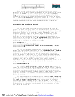 239
Para agregar comentarios a las listas de acceso con nombre
asignado, se utiliza el comando de submodo de configuración de listas
de acceso IP remark. De igual manera que con los estados permit y
deny que se usan en este subcomando, el comando remark se utiliza
después de entrar en el submodo de configuración de listas de acceso
con el comando ip access-list seguido del nombre de la lista. Como en
el caso de los comentarios de las listas de acceso numeradas, estos
comentarios pueden tener una longitud máxima de 100 caracteres.
APLICACIÓN DE LISTAS DE ACCESO
Una vez definidos los criterios de filtrado de la lista de
acceso, se deben aplicar a una o más interfaces para que se puedan
filtrar los paquetes. La lista de acceso se puede aplicar en direcci ón
entrante o saliente en la interfaz. Cuando una paquete viaja en
dirección entrante, entra en el router desde la interfaz. Cuando
viajen en dirección saliente, abandonan el router y se dirigen a la
interfaz. La lista de acceso se aplica mediante el subcomando de
configuración de interfaz de IOS ip access-group. Este comando toma
como parámetro la palabra clave in u out. Si no se proporciona un
parámetro, se presupone la palabra clave out.
Router#configure t
Router(config)#interface[tipo][número]
Router(config)#ip access-group [número de lista de acceso] [in|out]
Router(config)#^Z
Una vez configuradas, se pueden ver y verificar las listas de
acceso con los comandos ejecutables de IOS show access-list y show ip
access-list. El primer comando muestra todas las listas de acceso
definidas en el router, mientras que el segundo sólo muestra las
listas de acceso IP definidas en el router, mientras que el segundo
sólo muestra las listas de acceso IP definidas en el router, ya sean
numeradas o con nombre asignado. Cada comando puede tomar como
parámetro una lista de acceso numerada o con nombre asignado
específica y sólo se puede visualizar el contenido de esa lista. Si se
proporciona un parámetro, se mostrarán todas las listas.
Router#show access-list
Los comandos show access-list y show ip access-list cuentan el
número de coincidencias de cada línea de la lista de acceso y muestra
ese número entre paréntesis. Esta información puede resultar útil para
determinar las líneas de la lista de acceso que están sirviendo al
propósito para el que fueron creadas. También puede ayudar a resolver
problemas y revelar los posibles errores de configuración de las
listas de acceso.
Los contadores de coincidencias de los comandos show access-list
y show ip access-list se pueden reiniciar con el comando ejecutable de
IOS clear ip access-list counters. Este comando toma un parámetro
opcional del número o nombre de una lista de acceso IP en la que
quiera reiniciar los contadores de coincidencias. Si no se especifica
un parámetro, se reinician los contadores de coincidencias de todas
las listas de acceso IP.
PDF created with FinePrint pdfFactory Pro trial version http://www.fineprint.com
 