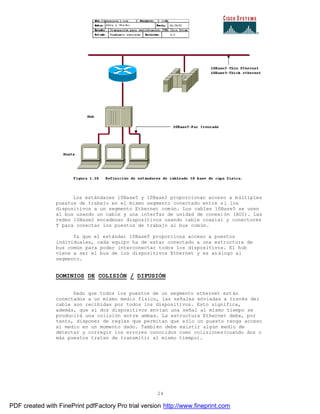 24
Los estándares 10Base5 y 10Base2 proporcionan acceso a múltiples
puestos de trabajo en el mismo segmento conectado entre sí los
dispositivos a un segmento Ethernet común. Los cables 10Base5 se unen
al bus usando un cable y una interfaz de unidad de conexión (AUI). Las
redes 10Base2 encadenan dispositivos usando cable coaxial y conectores
T para conectar los puestos de trabajo al bus común.
Ya que el estándar 10BaseT proporciona acceso a puestos
individuales, cada equipo ha de estar conectado a una estructura de
bus común para poder interconectar todos los dispositivos. El hub
viene a ser el bus de los dispositivos Ethernet y es análogo al
segmento.
DOMINIOS DE COLISIÓN / DIFUSIÓN
Dado que todos los puestos de un segmento ethernet están
conectados a un mismo medio físico, las señales enviadas a través del
cable son recibidas por todos los dispositivos. Esto significa,
además, que si dos dispositivos envían una señal al mismo tiempo se
producirá una colisión entre ambas. La estructura Ethernet debe, por
tanto, disponer de reglas que permitan que sólo un puesto tenga acceso
al medio en un momento dado. También debe existir algún medio de
detectar y corregir los errores conocidos como colisiones(cuando dos o
más puestos tratan de transmitir al mismo tiempo).
PDF created with FinePrint pdfFactory Pro trial version http://www.fineprint.com
 