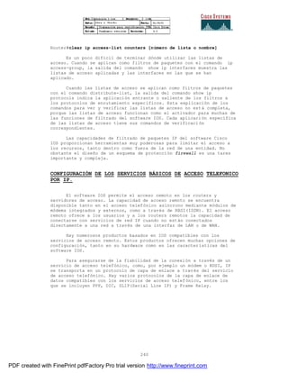 240
Router#clear ip access-list counters [número de lista o nombre]
Es un poco difícil de terminar dónde utilizar las listas de
acceso. Cuando se aplican como filtros de paquetes con el comando ip
access-group, la salida del comando show ip interfaces muestra las
listas de acceso aplicadas y las interfaces en las que se han
aplicado.
Cuando las listas de acceso se aplican como filtros de paquetes
con el comando distribute-list, la salida del comando show ip
protocols indica la aplicación entrante o saliente de los filtros a
los protocolos de enrutamiento específicos. Esta explicación de los
comandos para ver y verificar las listas de acceso no está completa,
porque las listas de acceso funcionan como el activador para muchas de
las funciones de filtrado del software IOS. Cada aplicación específica
de las listas de acceso tiene sus comandos de verificación
correspondientes.
Las capacidades de filtrado de paquetes IP del software Cisco
IOS proporcionan herramientas muy poderosas para limitar el acceso a
los recursos, tanto dentro como fuera de la red de una entidad. No
obstante el diseño de un esquema de protección firewall es una tares
importante y compleja.
CONFIGURACIÓN DE LOS SERVICIOS BÁSICOS DE ACCESO TELEFONICO
POR IP.
El software IOS permite el acceso remoto en los routers y
servidores de acceso. La capacidad de acceso remoto se encuentra
disponible tanto en el acceso telefónico asíncrono mediante módulos de
módems integrados y externos, como a través de RBSI(ISDN). El acceso
remoto ofrece a los usuarios y a los routers remotos la capacidad de
conectarse con servicios de red IP cuando no están conectados
directamente a una red a través de una interfaz de LAN o de WAN.
Hay numerosos productos basados en IOS compatibles con los
servicios de acceso remoto. Estos productos ofrecen muchas opciones de
configuración, tanto en su hardware como en las características del
software IOS.
Para asegurarse de la fiabilidad de la conexión a través de un
servicio de acceso telefónico, como, por ejemplo un módem o RDSI, IP
se transporta en un protocolo de capa de enlace a través del servicio
de acceso telefónico. Hay varios protocolos de la capa de enlace de
datos compatibles con los servicios de acceso telefónico, entre los
que se incluyen PPP, DIC, SLIP(Serial Line IP) y Frame Relay.
PDF created with FinePrint pdfFactory Pro trial version http://www.fineprint.com
 