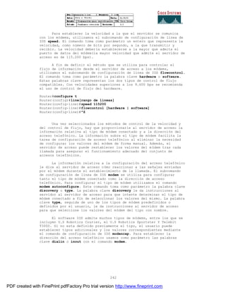 242
Para establecer la velocidad a la que el servidor se comunica
con los módems, utilizamos el subcomando de configuración de línea de
IOS speed. El comando toma como parámetro un entero que representa la
velocidad, como número de bits por segundo, a la que transmitir y
recibir. La velocidad debería establecerse a la mayor que admita el
puerto de datos del módem(la mayor velocidad que admite el servidor de
acceso es de 115.200 bps).
A fin de definir el método que se utiliza para controlar el
flujo de información desde el servidor de acceso a los módems,
utilizamos el subcomando de configuración de línea de IOS flowcontrol.
El comando toma como parámetro la palabra clave hardware o software.
Estas palabras clave representan los dos tipos de control de flujo
compatibles. Con velocidades superiores a los 9.600 bps se recomienda
el uso de control de flujo del hardware.
Router#configure t
Router(config)#line[rango de líneas]
Router(config-line)#speed 115200
Router(config-line)#flowcontrol [hardware | software]
Router(config-line)#^Z
Una vez seleccionados los métodos de control de la velocidad y
del control de flujo, hay que proporcionarle al servidor de acceso la
información relativa al tipo de módem conectado y a la dirección del
acceso telefónico. La información sobre el tipo de módem facilita la
tarea de configuración de acceso telefónico al eliminar la necesidad
de configurar los valores del módem de forma manual. Además, el
servidor de acceso puede restablecer los valores del módem tras cada
llamada para asegurar el funcionamiento adecuado del conjunto de
accesos telefónicos.
La información relativa a la configuración del acceso telefónico
le dice al servidor de acceso cómo reaccionar a las señales enviadas
por el módem durante el establecimiento de la llamada. El subcomando
de configuración de línea de IOS modem se utiliza para configurar
tanto el tipo de módem conectado como la dirección de acceso
telefónico. Para configurar el tipo de módem utilizamos el comando
modem autoconfigure. Este comando toma como parámetro la palabra clave
discovery o type. La palabra clave discovery le da instrucciones al
servidor al servidor de acceso para que intente determinar el tipo de
módem conectado a fin de seleccionar los valores del mismo. La palabra
clave type, seguida de uno de los tipos de módem predefinidos o
definidos por el usuario, le da instrucciones al servidor de acceso
para que seleccione los valores del módem del tipo con nombre.
El software IOS admite muchos tipos de módems, entre los que se
incluyen U.S Robotics Courier, el U.S Robotics Sportster Y Telebit
T3000. Si no esta definido previamente el tipo, el usuario puede
establecer tipos adicionales y los valores correspondientes mediante
el comando de configuración de IOS modencap. Para establecer la
dirección del acceso telefónico usamos como parámetro las palabras
clave dialin o inout con el comando modem.
PDF created with FinePrint pdfFactory Pro trial version http://www.fineprint.com
 