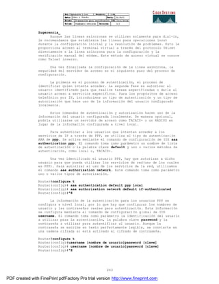 243
Sugerencia_
Aunque las líneas asíncronas se utilicen solamente para dial-in,
le recomendamos que establezca las líneas para operaciones inout
durante la configuración inicial y la resolución de problemas. Esto le
proporciona acceso al terminal virtual a través del protocolo Telnet
directamente a la línea asíncrona para la configuración y la
verificación manual del módem. Este método de acceso virtual se conoce
como Telnet inverso.
Una vez finalizada la configuración de la línea asíncrona, la
seguridad del servidor de acceso es el siguiente paso del proceso de
configuración.
La primera es el proceso de autenticación, el proceso de
identificar quien intenta acceder. La segunda fase es autorizar al
usuario identificado para que realice tareas especificadas o darle al
usuario acceso a servicios específicos. Para los propósitos de acceso
telefónico por IP, introducimos un tipo de autenticación y un tipo de
autorización que hace uso de la información del usuario configurado
localmente.
Estos comandos de autenticación y autorización hacen uso de la
información del usuario configurada localmente. De manera opcional,
podría utilizarse un servidor de acceso como TACACS+ o un RADIUS en
lugar de la información configurada a nivel local.
Para autenticar a los usuarios que intentan acceder a los
servicios de IP a través de PPP, se utiliza el tipo de autenticación
AAA de ppp. Se activa mediante el comando de configuración de IOS aaa
authentication ppp. El comando toma como parámetro un nombre de lista
de autenticación o la palabra clave default y uno o varios métodos de
autenticación, como local o, TACACS+.
Una vez identificado el usuario PPP, hay que autorizar a dicho
usuario para que pueda utilizar los servicios de red(uno de los cuales
es PPP). Para autorizar el uso de los servicios de la red, utilizamos
el comando aaa authorization network. Este comando toma como parámetro
uno o varios tipos de autorización.
Router#configure t
Router(config)# aaa authentication default ppp local
Router(config)# aaa authorization network default if-authenticated
Router(config)#^Z
La información de la autenticación para los usuarios PPP se
configura a nivel local, por lo que hay que configurar los nombres de
usuario y las contraseñas reales para autenticación. Esta información
se configura mediante el comando de configuración global de IOS
username. El comando toma como parámetro la identificación del usuario
a utilizar para la autenticación, la palabra clave password y la
contraseña a utilizar para autentificar al usuario. Aunque la
contraseña se escribe en texto perfectamente legible, se convierte en
una cadena cifrada si está activado el cifrado de contraseña.
Router#configure t
Router(config)#username [nombre de usuario]password [clave]
Router(config)# username [nombre de usuario]password [clave]
Router(config)#^Z
PDF created with FinePrint pdfFactory Pro trial version http://www.fineprint.com
 