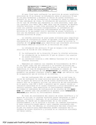 244
El paso final para configurar los servicios de acceso telef ónico
asíncronos de IP es ofrecer la información sobre el protocolo IP que
se usa para establecer y mantener la sesión de acceso telefónico
mediante IP. En vez de introducirse la información sobre el protocolo
IP como subcomando de línea, la información del protocolo se asocia
con el tipo de interfaz que representa la línea asíncrona, igual que
con cualquier otro medio LAN o WAN. Este tipo de interfaz se denomina
interfaz asíncrona, y cada línea asíncrona del servidor de acceso
tiene una interfaz asíncrona correspondiente. La información del
protocolo IP puede introducirse individualmente en cada interfaz
asíncrona en la que pueden ocurrir sesiones de acceso telefónico, o
sólo una vez mediante una interfaz asíncrona colectiva denominada
interfaz asíncrona de grupo.
La interfaz asíncrona de grupo puede utilizarse para simplificar
las tareas de configuración cuando se apliquen los mismos comandos de
configuración a varias interfaces asíncronas. Cuando se utiliza la
interfaz de IOS group-range para identificar qué interfaces asíncronas
individuales deberían incluirse en la estructura del grupo.
La información del protocolo IP que se asigna a las interfaces
asíncronas se divide en tres categorías:
• La configuración de la dirección IP para la interfaz asíncrona.
• La información de la dirección IP que se ofrece a los usuarios
de acceso telefónico.
• La información relativa a cómo debería funcionar IP y PPP en la
interfaz asíncrona.
Empezamos por examinar los comandos de funcionamiento de PPP e
IP. En primer lugar hay que indicarle a la interfaz asíncrona que
utilice PPP como método de encapsulación para los servicios IP. Para
especificar el tipo de encapsulación, utilizamos el comando de
configuración de interfaz de IOS encapsulation. El comando toma como
parámetro una palabra clave(por ejemplo, pppo slip) que defina el tipo
de encapsulación que se utiliza en la interfaz.
Una vez configurado PPP, el administrador de la red tiene la
opción de configurar la línea asíncrona para que funcione solamente
como un puerto de servicios de red de acceso telefónico(es decir, al
usuario sólo se le permite utilizar los servicios de red configurados
en el puerto, como PPP o SLIP) o permitir que el usuario reciba un
indicativo ejecutable en el acceso telefónico y elija manualmente que
servicio ejecutar. Para especificar el funcionamiento deseado,
utilizamos el subcomando de configuración de interfaz de IOS async
mode. El comando toma como parámetros la palabra clave interactive o
dedicated para definir el funcionamiento deseado.
El nivel de conocimientos del usuario de acceso telefónico y la
manera de utilizar la interfaz asíncrona suelen determinar el modo a
elegir: interactivo o dedicado. Si se configura un funcionamiento
dedicado, se impide que el administrador de la red acceda
telefónicamente y se le autorice a utilizar los comandos ejecutables.
El modo interactivo puede admitir tanto comandos ejecutables como
servicios de red. Sin embargo, el inconveniente del modo interactivo
es que los usuarios poco experimentados pueden configurar mal su
software de acceso telefónico y situarse en un indicativo ejecutable
sin darse cuenta.
PDF created with FinePrint pdfFactory Pro trial version http://www.fineprint.com
 