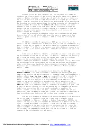 245
Cuando se usa el modo interactivo, un conjunto adicional de
comandos de línea simplifica el proceso de acceso telefónico para el
usuario. Estos comandos permiten que el servidor de acceso determine
el tipo de conexión que se está intentando sin exigir que el usuario
especifique el servicio en un indicativo ejecutable. A ese proceso se
le denomina selección automática. Se activa mediante el subcomando de
configuración de línea de IOS autoselect. Este comando toma como
parámetro una palabra clave que describe el protocolo de capa de
enlace que se seleccionará automáticamente o el momento en que se
realiza la selección automática (normalmente en el momento de
autenticación del usuario).
Usar la selección automática cuando está configurado el modo
interactivo ofrece el método más sencillo para la mayoría de los
usuarios para acceder a los servicios PPP e IP en el servidor de
acceso.
El último comando de operaciones PPP que se necesita en la
interfaz le da instrucciones a PPP para que realice la autenticaci ón y
autorización de los usuarios de acceso telefónico antes de establecer
los servicios PPP e IP. Así se asegura que sólo obtienen acceso a los
servicios de la red disponibles en el servidor de acceso los usuarios
autorizados.
Este comando también informa al servidor de acceso del protocolo
de autenticación que se van ha utilizar entre el servidor de acceso y
el cliente de acceso telefónico. Se pueden usar tres protocolos:
Protocolo de autenticación de intercambio de señales de
desafio(Challenge Handshake Authentication Protocolo, CHAP), Protocolo
de Autenticación de intercambio de señales de desafió de Microsoft
(Microsoft Challenge Handshake Authentication Protocolo, MS-CHAP) y
Protocolo de autenticación de contraseña (Password Authentication
Protcol, PAP).
El subcomando de configuración de interfaz de IOS ppp
authentication le da instrucciones el servidor de acceso para que
realice el proceso de autenticación. El comando toma como parámetro la
palabra clave chap, ms-chap o pap para especificar el protocolo de
autenticación. En el mismo comando de configuración es posible
especificar un solo protocolo o una combinación de varios si los
usuarios de acceso telefónico acceden con varios protocolos de
autenticación. El comando toma también una palabra clave opcional,
calling, que le da instrucciones al servidor de acceso para que lleve
a cavo la autenticación inicial solamente en las llamadas de acceso
telefónico entrantes. El valor predeterminado es realizar la
autenticación inicial tanto en las llamadas entrantes como en las
salientes. Las implementaciones de algunos fabricantes no responden a
las autenticaciones iniciales si reciben una llamada entrante.
Con el gran número de usuarios de acceso telefónico de Microsoft
de hoy en día, el administrador de la red podría elegir añadir
compatibilidad con Microsoft Point-to-Point Compresión, (MPPC). La
compresión optimiza la transmisión de información a través de un medio
como la línea de acceso telefónico, lo que permite que se transmita
más información de la que sería posible normalmente. En líneas de
acceso telefónico relativamente lentas que funcionan entre 28.800 y
53.000 bps, la compresión puede acelerar la velocidad a la que se
transmite la información casi al doble.
PDF created with FinePrint pdfFactory Pro trial version http://www.fineprint.com
 