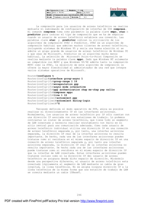 246
La compresión para los usuarios de acceso telefónico se realiza
mediante el subcomando de configuración de interfaz de IOS compress.
El comando compress toma como parámetro la palabra clave mmpc, stac o
predictor para indicar el tipo de compresión que se ha de negociar
cuando un usuario de acceso telefónico establece una conexión. Las
palabras clave stac y predictor indican la utilización de los
algoritmos de compresión STAC o Predictor. STAC es un algoritmo de
compresión habitual que admiten muchos clientes de acceso telefónico,
incluyendo sistemas de Windows 95 y sería una buena elección si se
admite un grupo grande de usuarios de acceso telefónico de Windows 95
o que sean de Microsoft. Predictor es un algoritmo mucho menos
habitual. La selección de Microsoft Point-to-Point Compresión se
realiza mediante la palabra clave mppc. Dado que Windows NT solamente
es compatible con MPPC y que Windows 95/98 admite tanto la compresi ón
MPPC como la STAC, la selección de este algoritmo de compresión le
ofrece la mayor flexibilidad al administrador de una red que integre
varios sistemas operativos de Microsoft.
Router#configure t
Router(config)#interface group-async 1
Router(config-if)#group-range 1 16
Router(config-if)#encapsulation ppp
Router(config-if)#async mode interactive
Router(config-if)#ppp authentication chap ms-chap pap callin
Router(config-if)#compress mppc
Router(config-if)#line 1 16
Router(config-line)#autoselect ppp
Router(config-line)#autoselect during-login
Router(config-line)#^Z
Teniendo definido el modo operativo de PPP, ahora es posible
realizar el direccionamiento IP en las interfaces asíncronas.
Normalmente, los usuarios de acceso telefónico por IP sólo cuentan con
una dirección IP asociada con sus estaciones de trabajo. Lo podemos
contrastar un router de acceso telefónico, que tiene todo un segmento
de LAN conectado y necesita realizar enrutamiento con éxito en el
sitio central para una comunicación adecuada. Como cada usuario de
acceso telefónico individual utiliza una dirección IP en una conexión
de acceso telefónico separada y, por tanto, una interfaz asíncrona
separada, la dirección IP real de la interfaz asíncrona no resulta
importante. De hecho, cada una de las interfaces asíncronas pueden
tratarse como si residiera en el mismo espacio de dirección IP en una
conexión de acceso telefónico separada y, por tanto una interfaz
asíncrona separada, la dirección IP real de la interfaz asíncrona no
resulta importante. De hecho cada una de las interfaces asíncronas
puede tratarse como si residiera en el mismo espacio de direcci ón IP
que la interfaz de LAN conectada. Estas interfaces asíncronas pueden
tratarse incluso como si la dirección IP del usuario de acceso
telefónico se asignara desde dicho espacio de dirección. Mirándolo
desde una perspectiva diferente, el usuario de acceso telef ónico esta
conectado lógicamente al segmento de LAN mediante un cable de gran
longitud, la línea telefónica. No se asigna ninguna dirección IP a la
línea telefónica de la misma forma que una estación de trabajo de LAN
se conecta mediante un cable 10BaseT.
PDF created with FinePrint pdfFactory Pro trial version http://www.fineprint.com
 