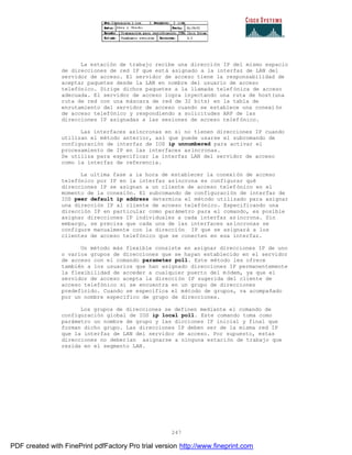 247
La estación de trabajo recibe una dirección IP del mismo espacio
de direcciones de red IP que está asignado a la interfaz de LAN del
servidor de acceso. El servidor de acceso tiene la responsabilidad de
aceptar paquetes desde la LAN en nombre del usuario de acceso
telefónico. Dirige dichos paquetes a la llamada telefónica de acceso
adecuada. El servidor de acceso logra inyectando una ruta de host(una
ruta de red con una máscara de red de 32 bits) en la tabla de
enrutamiento del servidor de acceso cuando se establece una conexi ón
de acceso telefónico y respondiendo a solicitudes ARP de las
direcciones IP asignadas a las sesiones de acceso telefónico.
Las interfaces asíncronas en si no tienen direcciones IP cuando
utilizan el método anterior, así que puede usarse el subcomando de
configuración de interfaz de IOS ip unnumbered para activar el
procesamiento de IP en las interfaces asíncronas.
Se utiliza para especificar la interfaz LAN del servidor de acceso
como la interfaz de referencia.
La ultima fase a la hora de establecer la conexión de acceso
telefónico por IP en la interfaz asíncrona es configurar qué
direcciones IP se asignan a un cliente de acceso telefónico en el
momento de la conexión. El subcomando de configuración de interfaz de
IOS peer default ip address determina el método utilizado para asignar
una dirección IP al cliente de acceso telefónico. Especificando una
dirección IP en particular como parámetro para el comando, es posible
asignar direcciones IP individuales a cada interfaz asíncrona. Sin
embargo, se precisa que cada una de las interfaces asíncronas se
configure manualmente con la dirección IP que se asignará a los
clientes de acceso telefónico que se conecten en esa interfaz.
Un método más flexible consiste en asignar direcciones IP de uno
o varios grupos de direcciones que se hayan establecido en el servidor
de acceso con el comando parameter poll. Este método les ofrece
también a los usuarios que han asignado direcciones IP permanentemente
la flexibilidad de acceder a cualquier puerto del módem, ya que el
servidor de acceso acepta la dirección IP sugerida del cliente de
acceso telefónico si se encuentra en un grupo de direcciones
predefinido. Cuando se especifica el método de grupos, va acompañado
por un nombre específico de grupo de direcciones.
Los grupos de direcciones se definen mediante el comando de
configuración global de IOS ip local poll. Este comando toma como
parámetro un nombre de grupo y las dicciones IP inicial y final que
forman dicho grupo. Las direcciones IP deben ser de la misma red IP
que la interfaz de LAN del servidor de acceso. Por supuesto, estas
direcciones no deberían asignarse a ninguna estación de trabajo que
resida en el segmento LAN.
PDF created with FinePrint pdfFactory Pro trial version http://www.fineprint.com
 