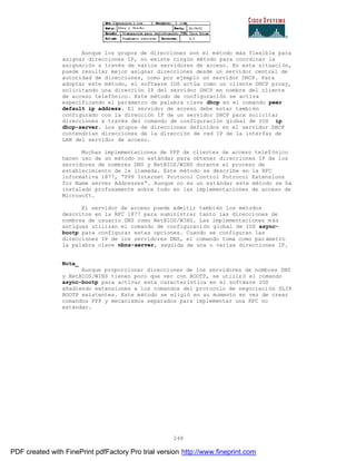 248
Aunque los grupos de direcciones son el método más flexible para
asignar direcciones IP, no existe ningún método para coordinar la
asignación a través de varios servidores de acceso. En esta situación,
puede resultar mejor asignar direcciones desde un servidor central de
autoridad de direcciones, como por ejemplo un servidor DHCP. Para
adoptar este método, el software IOS actúa como un cliente DHCP proxy,
solicitando una dirección IP del servidor DHCP en nombre del cliente
de acceso telefónico. Este método de configuración se activa
especificando el parámetro de palabra clave dhcp en el comando peer
default ip address. El servidor de acceso debe estar también
configurado con la dirección IP de un servidor DHCP para solicitar
direcciones a través del comando de configuración global de IOS ip
dhcp-server. Los grupos de direcciones definidos en el servidor DHCP
contendrían direcciones de la dirección de red IP de la interfaz de
LAN del servidor de acceso.
Muchas implementaciones de PPP de clientes de acceso telefónico
hacen uso de un método no estándar para obtener direcciones IP de los
servidores de nombres DNS y NetBIOS/WINS durante el proceso de
establecimiento de la llamada. Este método se describe en la RFC
informativa 1877, “PPP Internet Protocol Control Potrocol Extensions
for Name server Addresses”. Aunque no es un estándar este método se ha
instalado profusamente sobre todo en las implementaciones de acceso de
Microsoft.
El servidor de acceso puede admitir también los métodos
descritos en la RFC 1877 para suministrar tanto las direcciones de
nombres de usuario DNS como NetBIOS/WINS. Las implementaciones m ás
antiguas utilizan el comando de configuración global de IOS async-
bootp para configurar estas opciones. Cuando se configuran las
direcciones IP de los servidores DNS, el comando toma como par ámetro
la palabra clave nbns-server, seguida de una o varias direcciones IP.
Nota_
Aunque proporcionar direcciones de los servidores de nombres DNS
y NetBIOS/WINS tienen poco que ver con BOOTP, se utilizó el comando
async-bootp para activar esta característica en el software IOS
añadiendo extensiones a los comandos del protocolo de negociaci ón SLIP
BOOTP existentes. Este método se eligió en su momento en vez de crear
comandos PPP y mecanismos separados para implementar una RFC no
estándar.
PDF created with FinePrint pdfFactory Pro trial version http://www.fineprint.com
 