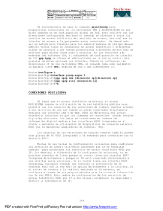 249
El inconveniente de usar el comando async-bootp para
proporcionar direcciones de los servidores DNS y NetBIOS/WINS es que
dicho comando es de configuración global de IOS. Esto conlleva que las
direcciones configuradas mediante el comando se ofrezcan a todos los
usuarios de acceso telefónico del servidor de acceso, sea cual sea la
interfaz de acceso a la que puedan estar conectados. Ha demostrado
ser un método poco flexible para los administradores de red que desean
admitir varios tipos de conexiones de acceso telefónico o diferentes
clases de usuarios y que desean proporcionar diferentes direcciones de
servidor para dichas conexiones o usuarios. En las versiones m ás
modernas del software IOS, el subcomando de configuración de interfaz
de IOS ppp ipcp le ofrece al administrador de la red un control más
granular de estas opciones por interfaz. Cuando se configuran las
direcciones IP de los servidores DNS, el comando toma como par ámetro
la palabra clave dns, seguida de una o dos direcciones IP.
Router#configure t
Router(config)#interface group-async 1
Router(config-if)#ppp ipcp dns [dirección ip][dirección ip]
Router(config-if)#ppp ipcp wins [dirección ip]
Router(config-if)#^Z
CONEXIONES RDSI(ISDN)
Al igual que el acceso telefónico asíncrono, el acceso
RDSI(ISDN) supone la utilización de la red telefónica pública para
permitir que los usuarios de las estaciones de trabajo remotas accedan
a los servicios de una red cuando no están conectados directamente
mediante una interfaz LAN o de WAN. RDSI se diferencia del acceso
telefónico asíncrono en que las llamadas se transmiten usando señales
digitales síncronas. Los datos se transforman en cadenas de
información digital mediante las interfaces RDSI integradas en el
router o mediante la utilización de dispositivos de conexión externos
RDSI que se denominan adaptadores de terminal (TA).
Los usuarios de las estaciones de trabajo remotas también pueden
usar placas de PC RDSI integradas o TA externas para conectarse con el
servicio RDSI.
Muchas de las tareas de configuración necesarias para configurar
los servicios de acceso telefónico asíncrono por IP se necesitan
también para establecer los servicios de acceso telefónico RDSI por
IP. Sin embargo, a diferencia de la configuración asíncrona, no se
precisan comandos de línea porque el router tiene una interfaz RDSI
integrada directamente o porque el TA está conectado directamente a
una interfaz serie asíncrona. Si el router tiene una interfaz RDSI
integrada, cualquier comando que controle la interacción de la
interfaz RDSI con la red RDSI se aplica directamente a la interfaz. Si
el router se conecta a la red RDSI mediante un TA externo, se
configura a través de sus propios métodos para la correcta interacción
con la red RDSI. Esto reduce la configuración de los servicios de
acceso telefónico RDSI por IP a dos tareas: establecer la seguridad y
definir la información de IP.
PDF created with FinePrint pdfFactory Pro trial version http://www.fineprint.com
 