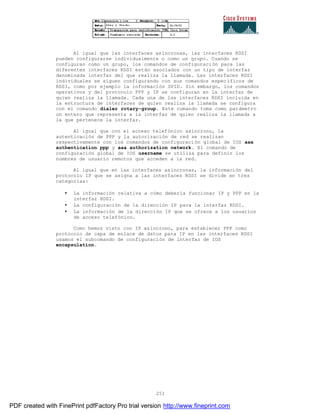 251
Al igual que las interfaces asíncronas, las interfaces RDSI
pueden configurarse individualmente o como un grupo. Cuando se
configuran como un grupo, los comandos de configuración para las
diferentes interfaces RDSI están asociados con un tipo de interfaz
denominada interfaz del que realiza la llamada. Las interfaces RDSI
individuales se siguen configurando con sus comandos específicos de
RDSI, como por ejemplo la información SPID. Sin embargo, los comandos
operativos y del protocolo PPP y IP se configuran en la interfaz de
quien realiza la llamada. Cada una de las interfaces RDSI incluida en
la estructura de interfaces de quien realiza la llamada se configura
con el comando dialer rotary-group. Este comando toma como parámetro
un entero que representa a la interfaz de quien realiza la llamada a
la que pertenece la interfaz.
Al igual que con el acceso telefónico asíncrono, la
autenticación de PPP y la autorización de red se realizan
respectivamente con los comandos de configuración global de IOS aaa
authentication ppp y aaa authorization network. El comando de
configuración global de IOS username se utiliza para definir los
nombres de usuario remotos que acceden a la red.
Al igual que en las interfaces asíncronas, la información del
protocolo IP que se asigna a las interfaces RDSI se divide en tres
categorías:
• La información relativa a cómo debería funcionar IP y PPP en la
interfaz RDSI.
• La configuración de la dirección IP para la interfaz RDSI.
• La información de la dirección IP que se ofrece a los usuarios
de acceso telefónico.
Como hemos visto con IP asíncrono, para establecer PPP como
protocolo de capa de enlace de datos para IP en las interfaces RDSI
usamos el subcomando de configuración de interfaz de IOS
encapsulation.
PDF created with FinePrint pdfFactory Pro trial version http://www.fineprint.com
 