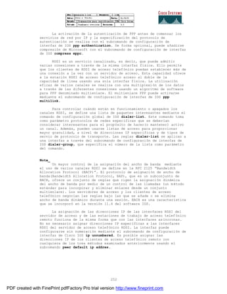 252
La activación de la autenticación de PPP antes de comenzar los
servicios de red por IP y la especificación del protocolo de
autenticación se realiza con el subcomando de configuración de
interfaz de IOS ppp authentication. De forma opcional, puede añadirse
compresión de Microsoft con el subcomando de configuración de interfaz
de IOS compress mppc.
RDSI es un servicio canalizado, es decir, que puede admitir
varias conexiones a través de la misma interfaz física. Ello permite
que los clientes de RDSI de acceso telefónico puedan establecer más de
una conexión a la vez con un servidor de acceso. Esta capacidad ofrece
a la estación RDSI de acceso telefónico acceso al doble de la
capacidad de línea usando una sola interfaz física. La utilización
eficaz de varios canales se realiza con una multiplexión de los datos
a través de las diferentes conexiones usando un algoritmo de software
para PPP denominado multienlace. El multienlace PPP puede activarse
mediante el subcomando de configuración de interfaz de IOS ppp
multilink.
Para controlar cuándo están en funcionamiento o apagados los
canales RDSI, se define una lista de paquetes interesantes mediante el
comando de configuración global de IOS dialer-list. Este comando toma
como parámetro protocolos de redes específicas que se deberían
considerar interesantes para el propósito de hacer(o mantener) activo
un canal. Además, pueden usarse listas de acceso para proporcionar
mayor granulidad, a nivel de direcciones IP específicas y de tipos de
servio de protocolo de transporte. Las reglas dialer-list se aplican a
una interfaz a través del subcomando de configuración de interfaz de
IOS dialer-group, que específica el número de la lista como parámetro
del comando.
Nota_
Un mayor control de la asignación del ancho de banda mediante
el uso de varios canales RDSI se define en la RFC 2125 “Bandwidth
Allocation Protocol (BACP)”. El protocolo de asignación de ancho de
banda(Bandwidth Allocation Protocol, BAP), que es un subconjunto de
BACH, ofrece un conjunto de reglas que rigen la asignación dinámica
del ancho de banda por medio de un control de las llamadas (un m étodo
estándar para incorporar y eliminar enlaces desde un conjunto
multienlace). Los servidores de acceso y los clientes de acceso
telefónico negocian las reglas bajo las que se añade o se elimina
ancho de banda dinámico durante una sesión. BACH es una característica
que se incorporó en la versión 11.4 del software IOS.
La asignación de las direcciones IP de las interfaces RDSI del
servidor de acceso y de las estaciones de trabajo de acceso telef ónico
remoto funciona de la misma forma que con las interfaces as íncronas.
No es necesario asignar direcciones IP específicas a las interfaces
RDSI del servidor de acceso telefónico RDSI. La interfaz puede
configurarse sin numeración mediante el subcomando de configuración de
interfaz de Cisco IOS ip unnumbered. Es posible asignar las
direcciones IP de los clientes de acceso telefónico remoto con
cualquiera de los tres métodos examinados anteriormente usando el
subcomando peer default ip addres.
PDF created with FinePrint pdfFactory Pro trial version http://www.fineprint.com
 
