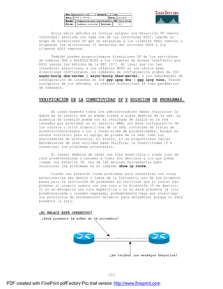 253
Entre estos métodos se incluye asignar una dirección IP remota
individual asociada con cada una de las interfaces RDSI, usando un
grupo de direcciones IP que se asignarán a los clientes RDSI remotos o
asignando las direcciones IP obtenidas del servidor DHCP a los
clientes RDSI remotos.
También pueden proporcionarse direcciones IP de los servidores
de nombres DNS y NetBIOS/WINS a los clientes de acceso telef ónico por
RDSI usando los métodos de la RFC 1877. Al igual que con las
interfaces asíncronas, a los clientes RDSI se les ofrece esas
direcciones configurando los comandos de configuración global de IOS
async-bootp dns-server y async-bootp nbns-server, o los subcomandos de
configuración de interfaz de IOS ppp ipcp dns y ppp ipcp wins. Usando
cualquiera de los métodos, se ofrecen direcciones IP como parámetros
de comandos.
VERIFICACIÓN DE LA CONECTIVIDAD IP Y SOLUCION DE PROBLEMAS.
En algún momento todos los administradores deben solucionar la
queja de un usuario que no puede llegar a algún destino de la red. La
ausencia de conexión puede ser el resultado de fallos en la red
causados por problemas en el servicio WAN, una mala configuraci ón de
los routers u otros dispositivos de la red, controles de listas de
acceso(intencionados o no) y otras miles de posibilidades. Aunque no
existe sustituto para el equipo de prueba de la red, como los
analizadores de protocolos, el router, sí se proporcionan varias
herramientas de gran utilidad para verificar la conectividad IP e
investigar los problemas potenciales.
El router debería de tener una ruta específica o algún tipo de
ruta predeterminada o resumen a todos los destinos a los que pueda
llegar una estación IP. Una de las mejores herramientas para
solucionar los problemas es el comando show ip route.
Cuando una estación tiene problemas para conectarse con otras
estaciones(ya sea dentro o fuera de la Intranet), uno de los primeros
pasos para la resolución de problemas es verificar que el router más
próximo al usuario cuenta con una ruta a la dirección IP de destino.
Si no se encuentra una ruta específica o si no está presente la ruta
predeterminada o resumen esperada, probablemente haya que investigar
los protocolos de enrutamiento dinámico para determinar porque no está
presente la ruta.
¿EL ENLACE ESTA OPERATIVO?
PDF created with FinePrint pdfFactory Pro trial version http://www.fineprint.com
 
