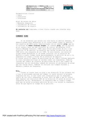 254
Hardware(nivel físico)
- Cable
- Conectores
- Interfaces
Nivel de enlace de datos
- Mensajes keepalive
- Información de control
- Información de usuario
Sh controle int Comprueba a nivel físico cuando una interfaz esta
down.
COMANDO PING
Si se establece que existe una ruta hacia el destino deseado, se
debería probar para determinar si el router puede llegar el destino.
Los usuarios de UNÍS están familiarizados con el comando ping, que es
un acrónimo de Paket Internet Groper. El comando ping, que se ejecuta
en el router, hace uso del Protocolo de control de mensajes IP(IP
Control Message Protocol, ICMP) para enviar peticiones de eco a una
dirección IP de destino. La estación que recibe la petición de eco
ICMP envía una respuesta de eco ICMP. De esta manera, una estación
origen puede determinar si se puede contactar con la estaci ón de
destino y cuanto tiempo tarda aproximadamente la petición de eco y la
respuesta en llegar y volver de la estación de destino.
El router envía un número de peticiones de eco ICMP e informa mediante
el signo exclamación(!)que se reciben todas las respuestas. También
informa del número de intentos de peticiones de eco y del número de
respuestas de eco recibidas, además de calcular el porcentaje de pings
que han tenido éxito. También se calculan los tiempos mínimos y
máximos y medios de respuesta.
Nota_
Cuando un router hace un ping a una dirección IP por primera vez
o tras un prolongado periodo de tiempo, no suele recibir la primera
respuesta de eco, lo que tiene como consecuencia que se respondan
cuatro de las cinco respuestas al ping. Esto se debe a que el router
debe esperar una resolución ARP de la dirección IP antes de enviar las
respuestas de eco. Normalmente, la respuesta ARP no llega a tiempo
para que se envié la primera petición de eco y se reciba la respuesta
antes de que expire el tiempo de la petición.
PDF created with FinePrint pdfFactory Pro trial version http://www.fineprint.com
 