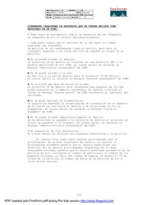 255
DIFERENTES CARACTERES DE RESPUESTA QUE SE PUEDEN RECIBIR COMO
RESULTADO DE UN PING.
! Cada signo de exclamación indica la recepción de una respuesta.
La respuesta de eco se recibió satisfactoriamente.
. Cada punto indica que el servidor de la red agoto el tiempo
esperando una respuesta.
La petición de eco seguramente llegó al destino, pero éste no
consiguió responder o no tenía una ruta de regreso al origen de la
petición.
U No se puede acceder al destino.
La dirección IP de destino no coincide con una dirección MAC o no
permite peticiones de eco ICMP. El router emisor ha recibido un
mensaje “destination unreachable” de ICMP.
N No se puede acceder a la red.
No hay ruta a la red de destino para la dirección IP de destino.
El router emisor ha recibido un mensaje “network unreachable” de ICMP.
Q Se solicita que deje de enviar el origen.
La dirección IP de destino esta recibiendo más paquetes de los que
puede almacenar en la memoria intermedia. El destino a enviado al
router un mensaje “source quench” de ICMP diciéndole al remitente que
retroceda.
M No se pudo realizar la fragmentación.
Un paquete ha excedido la unidad máxima de transmisión de un segmento
de la red en la ruta hacia el destino y se ha activado el bit no
fragmentar. El router emisor ha recibido un mensaje “could no
fragment” de ICMP.
A No se puede acceder administrativamente al destino.
Se ha descartado el paquete a la dirección de destino al encontrar un
filtro de paquetes o un firewall. El router emisor ha recibido un
mensaje “administratively unreachable” de ICMP.
? El paquete es de tipo desconocido.
El router emisor ha recibido una respuesta desconocida a la petici ón.
El comando Ping tiene tanto versión privilegiada como no
privilegiada. En el modo ejecutable de usuario, la versión no
privilegiada solamente permite que el usuario especifique una
dirección IP. La versión privilegiada, disponible con el modo
ejecutable activado, permite que el usuario modifique parámetros de la
petición de eco, incluyendo el número de peticiones, el tamaño de los
paquetes enviados, el valor del tiempo de espera, la direcci ón IP de
origen de la petición, el modelo de datos de la petición de eco y
otros muchos valores.
PDF created with FinePrint pdfFactory Pro trial version http://www.fineprint.com
 
