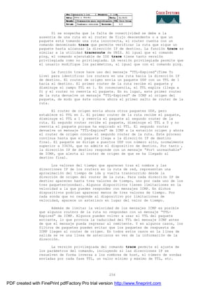 256
Si se sospecha que la falta de conectividad se debe a la
ausencia de una ruta en el router de flujo descendente o a que un
paquete está tomando una ruta incorrecta, el router cuenta con un
comando denominado trace que permite verificar la ruta que sigue un
paquete hasta alcanzar la dirección IP de destino. La función trace es
similar a la utilidad traceroute de UNÍS. Al igual que el comando
ping, el comando ejecutable de IOS trace tiene tanto versión
privilegiada como no privilegiada. LA versión privilegiada permite que
el usuario modifique los parámetros, al igual que con el comando ping.
La función trace hace uso del mensaje “TTL-Expired”(Time To
Live) para identificar los routers en una ruta hacia la direcci ón IP
de destino. El router de origen envía un paquete UDP con un TTL de 1
hacia el destino. El primer router de la ruta recibe el paquete y
disminuye el campo TTL en 1. En consecuencia, el TTL expira (llega a
0) y el router no reenvía el paquete. En su lugar, este primer router
de la ruta devuelve un mensaje “TTL-Expired” de ICMP al origen del
paquete, de modo que éste conoce ahora el primer salto de router de la
ruta.
El router de origen envía ahora otros paquetes UDP, pero
establece el TTL en 2. El primer router de la ruta recibe el paquete,
disminuye el TTL a 1 y reenvía el paquete al segundo router de la
ruta. El segundo router recibe el paquete, disminuye el TTL a 0 y no
reenvía el paquete porque ha espirado el TTL. El segundo router
devuelve un mensaje “TTL-Expired” de ICMP a la estación origen y ahora
el router de origen conoce el segundo router de la ruta. Este proceso
continua hasta que el paquete llega a la dirección IP de destino
final. El paquete se dirige a puertos UDP con número alto, normalmente
superior a 33434, que no admite el dispositivo de destino. Por tanto ,
la dirección IP de destino responde con un mensaje “Port unreachable”
de ICMP, que alerta al router de origen de que se ha llegado al
destino final.
Los valores del tiempo que aparecen tras el nombre y las
direcciones IP de los routers en la ruta de red, representan una
aproximación del tiempo de ida y vuelta transcurrido desde la
dirección de origen del router de la ruta. Para cada dirección IP de
destino aparecen hasta tres valores de tiempo, uno por cada uno de los
tres paquetes(sondas). Algunos dispositivos tienen limitaciones en la
velocidad a la que pueden responder con mensajes ICMP. En dichos
dispositivos podrían aparecer menos de tres valores de tiempo. Por
cada sonda que no responde al dispositivo por limitaciones de
velocidad, aparece un asterisco en lugar del valor de tiempo.
Además de limitar la velocidad de los mensajes ICMP es posible
que algunos routers de la ruta no respondan con un mensaje “TTL-
Expired” de ICMP. Algunos pueden volver a usar el TTL del paquete
entrante, lo que provoca la caducidad del TTL del mensaje ICMP antes
de que el mensaje pueda regresar al remitente. Y en algunos casos, los
filtros de paquetes pueden evitar que los paquetes de respuesta de
ICMP llegen al router de origen. En todos estos casos en la l ínea de
salida se ve una línea de asteriscos en vez de la información de la
dirección.
La versión privilegiada del comando trace permite el ajuste de
los parámetros del comando, incluyendo si las direcciones IP se
resuelven de forma inversa a los nombres de host, el número de sondas
enviadas por cada fase TTL, un valor mínimo y máximo de TTL, etc.
PDF created with FinePrint pdfFactory Pro trial version http://www.fineprint.com
 