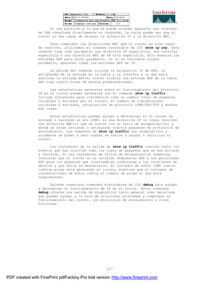 257
Si una estación a la que se puede acceder mediante una interfaz
de LAN conectada directamente no responde, la razón puede ser que el
router no sea capaz de asignar la dirección IP a la dirección MAC.
Para comprobar las direcciones MAC que el router ha sido capaz
de resolver, utilizamos el comando ejecutable de IOS show ip arp. Este
comando toma como parámetro una dirección IP específica, una interfaz
específica o una dirección MAC de 48 bits específica. Sólo muestra las
entradas ARP para dicho parámetro. Si no se introduce ningún
parámetro, aparecen todas las entradas ARP de IP.
La salida del comando incluye la asignación IP de ARP, la
antigüedad de la entrada en la tabla y la interfaz a la que está
asociada la entrada ARP(el router elimina una entrada ARP de la tabla
ARP tras cuatro horas de manera predeterminada).
Las estadísticas generales sobre el funcionamiento del protocolo
IP en el router pueden obtenerse con el comando show ip traffic.
Incluye contadores para información como el número total de paquetes
recibidos y enviados por el router, el número de transmisiones
recibidas y enviadas, estadísticas de protocolo ICMP/UDP/TCP y muchas
más cosas.
Estas estadísticas pueden ayudar a determinar si el router ha
enviado o recibido un eco ICMP, si una dirección IP no logra resolver
una dirección MAC(lo que se conoce con un fallo de encapsulación) y
donde se están enviando o recibiendo ciertos paquetes de protocolos de
enrutamiento. Los comandos de show ip traffic son acumulativos y
solamente se ponen a cero cuando se vuelve a cargar o reiniciar el
router.
Los contadores de la salida de show ip traffic cuentan tanto los
eventos que han ocurrido como los tipos de paquetes que se han enviado
y recibido. Si los contadores de fallos de encapsulación aumentan,
indicaran que el router no ha recibido respuestas ARP a sus peticiones
ARP para los paquetes que intercambian conmutarse a las interfaces de
destino y que éstos se descartaron. El contador de echos ICMP indica
cuántos pings está generando el router, mientras que el contador de
contestaciones de echos indica el número de pings al que está
respondiendo.
Existen numerosos comandos ejecutables de IOS debug para ayudar
a determinar el funcionamiento de IP en el router. Estos comandos
debug ofrecen una salida de diagnostico tanto general como detallada
que pueden ayudar a la hora de solucionar problemas y comprobar el
funcionamiento del router, los protocolos de enrutamiento y otras
funciones.
PDF created with FinePrint pdfFactory Pro trial version http://www.fineprint.com
 