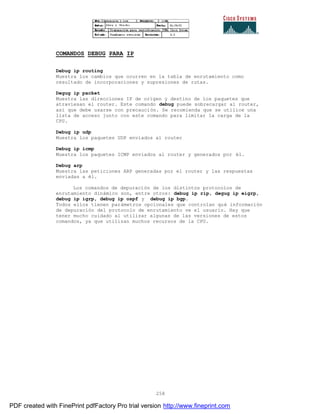 258
COMANDOS DEBUG PARA IP
Debug ip routing
Muestra los cambios que ocurren en la tabla de enrutamiento como
resultado de incorporaciones y supresiones de rutas.
Degug ip packet
Muestra las direcciones IP de origen y destino de los paquetes que
atraviesan el router. Este comando debug puede sobrecargar al router,
así que debe usarse con precaución. Se recomienda que se utilice una
lista de acceso junto con este comando para limitar la carga de la
CPU.
Debug ip udp
Muestra los paquetes UDP enviados al router
Debug ip icmp
Muestra los paquetes ICMP enviados al router y generados por él.
Debug arp
Muestra las peticiones ARP generadas por el router y las respuestas
enviadas a él.
Los comandos de depuración de los distintos protocolos de
enrutamiento dinámico son, entre otros: debug ip rip, degug ip eigrp,
debug ip igrp, debug ip ospf y debug ip bgp.
Todos ellos tienen parámetros opcionales que controlan qué información
de depuración del protocolo de enrutamiento ve el usuario. Hay que
tener mucho cuidado al utilizar algunas de las versiones de estos
comandos, ya que utilizan muchos recursos de la CPU.
PDF created with FinePrint pdfFactory Pro trial version http://www.fineprint.com
 