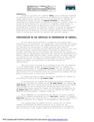 259
Sugerencia_
Cuando se utilicen los comandos debug, que se sabe que aumentan
la carga de la CPU, no los ejecute en el puerto de la consola. En su
lugar, desactive el registro de la consola mediante el comando de
configuración global de IOS no logging buffered. A continuación
ejecutamos el comando desde una sesión de terminal virtual y vemos la
salida de dicha sesión. Si la sesión no responde, puede usarse la
consola para desactivar la depuración, ya que ésta tiene mayor
prioridad que la sesión de terminal virtual. La salida de depuración
puede verse entonces en el búfer del registro mediante el comando
ejecutable de IOS show log. Si esta activado syslog, también puede
verse la salida del archivo de registro del servidor syslog.
CONFIGURACIÓN DE LOS SERVICIOS DE DENOMINACIÓN DE DOMINIO.
En las redes TCP/IP actuales, la mayoría de la gente hace
referencia a los servidores, las impresoras, las estaciones de trabajo
y otros dispositivos IP por sus nombres más que por sus direcciones
IP. Recordar las direcciones IP puede resultar fácil para el
administrador de la red que esta muy familiarizado con ella, pero para
el usuario medio, resulta más sencillo recordar el nombre de un
sistema. Para este fin, los servidores que convierten los nombres en
direcciones IP, denominados servidores del Servicio de denominaci ón de
dominio (Domain Name Service, DNS), suelen residir en algún lugar de
la Intranet de una entidad. Los routers pueden hacer uso del sistema
DNS para convertir los nombres en direcciones IP y para ayudar a
reducir el número de direcciones IP que debe recordar el
administrador.
DNS suele venir activado en el software Cisco IOS. Sin embargo,
si se ha desactivado, puede restablecerse mediante el comando de
configuración global de IOS ip domain-lookup. Una vez activado DNS,
debería configurarse un dispositivo IOS con el nombre de domino en el
que resida y con la dirección IP de los servidores de nombres DNS que
pueda utilizar para la resolución de nombres.
El nombre de dominio puede configurarse mediante el comando de
configuración global de IOS ip domain-name.
El servidor(es) de nombres DNS puede configurarse mediante el
comando de configuración global de IOS ip name-server. El comando ip
name-server toma una o varias direcciones IP de servidores de nombres
como parámetros. Si el dispositivo IOS reside dentro de varios
dominios DNS, puede usarse el comando de configuración global de IOS
ip domain-list para especificar una lista de nombres de dominio que
deberían ser postergados a nombres inhábiles.
Para comprobar la configuración del DNS en el router, podemos
utilizar el comando ejecutables de IOS show host. Además, el comando
show host muestra una lista de hosts a los que se les ha convertido el
nombre a dirección IP y también la antigüedad de cada entrada.
Las asignaciones de nombres de host a dirección IP pueden
también configurarse de manera estática en el router en las
situaciones en las que no se encuentren disponibles los servidores
DNS, se prefiera crear nombres especiales diferentes a los DNS o se
PDF created with FinePrint pdfFactory Pro trial version http://www.fineprint.com
 