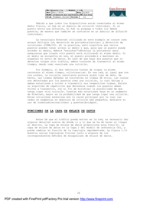 26
Debido a que todos los dispositivos están conectados al mismo
medio físico, un hub es un dominio de colisión individual. Si un
puesto envía una difusión, el hub la propaga a todos los demás
puestos, de manera que también se convierte en un dominio de difusión
individual.
La tecnología Ethernet utilizada en este ejemplo se conoce como
acceso múltiple con detección de portadora(carrier) y detección de
colisiones (CSMA/CD). En la practica, esto significa que varios
puestos pueden tener acceso al medio y que, para que un puesto pueda
acceder al medio, deberá “escuchar”(detectar la portadora) para
asegurarse que ningún otro puesto esté utilizando el mismo medio. Si
el medio se encuentra en uso, el puesto procederá a mantener en
suspenso el envío de datos. En caso de que haya dos puestos que no
detectan ningún otro tráfico, ambos tratarán de transmitir al mismo
tiempo, dando como resultado una colisión.
Por ejemplo, si dos vehículos tratan de ocupar la misma
carretera al mismo tiempo, colisionarían. En una red, al igual que con
los coches, la colisión resultante provoca algún tipo de daño. De
hecho, las tramas dañadas se convierten en tramas de error, las cuales
son detectadas por los puestos como una colisión, lo cual obliga a
ambas estaciones a volver a transmitir sus respectivas tramas. Existe
un algoritmo de repetición que determina cuándo los puestos deben
volver a transmitir, con el fin de minimizar la posibilidad de que
tenga lugar otra colisión. Cuantas más estaciones haya en un segmento
de Ethernet, mayor es la probabilidad de que tenga lugar una colisi ón.
Estas colisiones excesivas son la razón principal por la cual las
redes se segmentan en dominios de colisión más pequeños, mediante el
uso de conmutadores(switches) y puentes(bridges).
FUNCIONES DE LA CAPA DE ENLACE DE DATOS
Antes De que el tráfico pueda entrar en la red, es necesario dar
algunos detalles acerca de dónde ir y lo que se ha de hacer al llegar
al destino. La capa de enlace de datos proporciona esta funci ón. La
capa de enlace de datos es la Capa 2 del modelo de referencia OSI, y
puede cambiar en función de la topología implementada. La figura 1.13
muestra varias topologías físicas junto a algunos de los
correspondientes métodos de encapsulado de enlace de datos.
PDF created with FinePrint pdfFactory Pro trial version http://www.fineprint.com
 