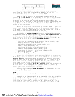 261
Una aplicación habitual de estos comandos es reenviar las
peticiones de direcciones DCHP desde un segmento de LAN local al
segmento de LAN en el que reside el servidor DCHP.
Para activar el reenvío de difusiones, podemos aplicar el
comando ip helper-address a los segmentos en los que el router recibe
las difusiones. El comando ip helper-address toma como parámetro una
dirección IP de host de host o una dirección IP de difusión. La
dirección que se introduce es una dirección de host del servidor DCHP
específico o la dirección de difusión del segmento de LAN en el que
reside el servidor DCHP.
En vez de reenviarse directamente al servidor DCHP, la difusi ón
podría reenviarse al segmento de LAN en el que reside el servidor
DCHP. Esta alternativa resulta de gran utilidad cuando hay m ás de un
servidor DCHP que podría contestar a la petición.
El comando ip helper-address se utiliza para especificar dónde
se deberían reenviar las difusiones. El comando ip forward-protocol se
utiliza para controlar qué emisiones UDP se reenvían. De manera
predeterminada, se reenvían varios tipos de difusión UDP siempre que
se aplica a la interfaz el comando ip halper-address:
• Protocolo de transferencia de archivos trivial(trivial File
Transfer Protocol, TFTP) (puerto 69).
• Sistema de denominación de dominio(puerto 53).
• Servicio de tiempo(puerto 37).
• Servidores de nombres NetBIOS(puerto 137).
• Servidor de datagramas NetBIOS(puerto 138).
• Datagramas de clientes y servidores del protocolo
Boot(BOOTP)(puertos 67 y 68).
• Servicio TACCS(puerto 49).
Si hay una aplicación que emita en un puerto que no aparezca en
la lista y hay que reenviar sus difusiones, utilizamos el comando ip
forward-protocol para especificar que el tipo de difusión particular
debería incluirse entre los que se reenvían. Con la incorporación de
la palabra clave no, también es posible utilizar este comando para
restringir que se reenvíe cualquiera de los protocolos
predeterminados. El comando ip forward-protocol toma como parámetro el
tipo de reenvío a realizar(como por ejemplo, UDP) y el número de
puerto específico de protocolo a reenviar.
La configuraciones de ip helper-address se puedenverificar con
el comando show interface.
Nota_
Otras referencias: otras aplicaciones de difusión
La técnico de reenvío de difusión que hemos visto esta diseñada
para satisfacer las demandas de un entorno de reenvío de difusión
limitado. Se ajusta a la perfección a tareas como el reenvío de
peticiones de direcciones IP mediante DCHP o BOOTP a un servidor o
grupo de servidores que residan en una ubicación central de la red.
PDF created with FinePrint pdfFactory Pro trial version http://www.fineprint.com
 