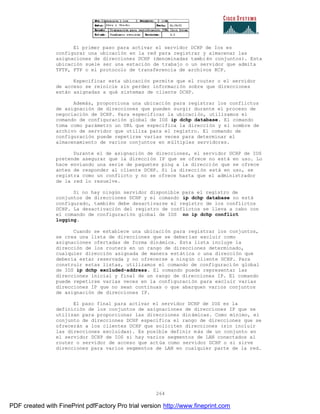 264
El primer paso para activar el servidor DCHP de Ios es
configurar una ubicación en la red para registrar y almacenar las
asignaciones de direcciones DCHP (denominadas también conjuntos). Esta
ubicación suele ser una estación de trabajo o un servidor que admita
TFTP, FTP o el protocolo de transferencia de archivos RCP.
Especificar esta ubicación permite que el router o el servidor
de acceso se reinicie sin perder información sobre que direcciones
están asignadas a qué sistemas de cliente DCHP.
Además, proporciona una ubicación para registrar los conflictos
de asignación de direcciones que pueden surgir durante el proceso de
negociación de DCHP. Para especificar la ubicación, utilizamos el
comando de configuración global de IOS ip dchp database. El comando
toma como parámetro un URL que especifica la dirección y el nombre de
archivo de servidor que utiliza para el registro. El comando de
configuración puede repetirse varias veces para determinar el
almacenamiento de varios conjuntos en múltiples servidores.
Durante el de asignación de direcciones, el servidor DCHP de IOS
pretende asegurar que la dirección IP que se ofrece no está en uso. Lo
hace enviando una serie de paquetes ping a la dirección que se ofrece
antes de responder al cliente DCHP. Si la dirección está en uso, se
registra como un conflicto y no se ofrece hasta que el administrador
de la red lo resuelve.
Si no hay ningún servidor disponible para el registro de
conjuntos de direcciones DCHP y el comando ip dchp database no está
configurado, también debe desactivarse el registro de los conflictos
DCHP. La desactivación del registro de conflictos se lleva a cabo con
el comando de configuración global de IOS no ip dchp conflict
logging.
Cuando se establece una ubicación para registrar los conjuntos,
se crea una lista de direcciones que se deberían excluir como
asignaciones ofertadas de forma dinámica. Esta lista incluye la
dirección de los routers en un rango de direcciones determinado,
cualquier dirección asignada de manera estática o una dirección que
debería estar reservada y no ofrecerse a ningún cliente DCHP. Para
construir estas listas, utilizamos el comando de configuraci ón global
de IOS ip dchp excluded-address. El comando puede representar las
direcciones inicial y final de un rango de direcciones IP. El comando
puede repetirse varias veces en la configuración para excluir varias
direcciones IP que no sean continuas o que abarquen varios conjuntos
de asignación de direcciones IP.
El paso final para activar el servidor DCHP de IOS es la
definición de los conjuntos de asignaciones de direcciones IP que se
utilizan para proporcionar las direcciones dinámicas. Como mínimo, el
conjunto de direcciones DCHP especifica el rango de direcciones que se
ofrecerán a los clientes DCHP que soliciten direcciones (sin incluir
las direcciones excluidas). Es posible definir más de un conjunto en
el servidor DCHP de IOS si hay varios segmentos de LAN conectados al
router o servidor de acceso que actúa como servidor DCHP o si sirve
direcciones para varios segmentos de LAN en cualquier parte de la red.
PDF created with FinePrint pdfFactory Pro trial version http://www.fineprint.com
 