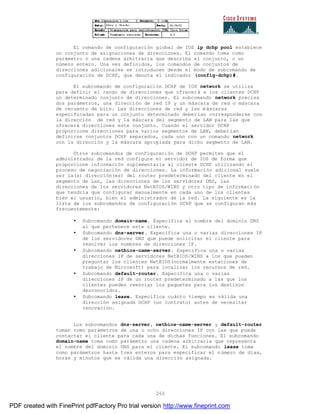 265
El comando de configuración global de IOS ip dchp pool establece
un conjunto de asignaciones de direcciones. El comando toma como
parámetro o una cadena arbitraria que describa el conjunto, o un
número entero. Una vez definidos, los comandos de conjuntos de
direcciones adicionales se introducen desde el modo de subcomando de
configuración de DCHP, que denota el indicador (config-dchp)#.
El subcomando de configuración DCHP de IOS network se utiliza
para definir el rango de direcciones que ofrecerá a los clientes DCHP
un determinado conjunto de direcciones. El subcomando network precisa
dos parámetros, una dirección de red IP y un máscara de red o máscara
de recuento de bits. Las direcciones de red y las máscaras
especificadas para un conjunto determinado deberían corresponderse con
la dirección de red y la máscara del segmento de LAN para las que
ofrecerá direcciones este conjunto. Cuando el servidor DCHP
proporcione direcciones para varios segmentos de LAN, deber ían
definirse conjuntos DCHP separados, cada uno con un comando network
con la dirección y la máscara apropiada para dicho segmento de LAN.
Otros subcomandos de configuración de DCHP permiten que el
administrador de la red configure el servidor de IOS de forma que
proporcione información suplementaria al cliente DCHP utilizando el
proceso de negociación de direcciones. La información adicional suele
ser la(s) dirección(es) del router predeterminado del cliente en el
segmento de Lan, las direcciones de los servidores DNS, las
direcciones de los servidores NetBIOS/WINS y otro tipo de informaci ón
que tendría que configurar manualmente en cada uno de los clientes
bien el usuario, bien el administrador de la red. La siguiente es la
lista de los subcomandos de configuración DCHP que se configuran más
frecuentemente:
• Subcomando domain-name. Especifica el nombre del dominio DNS
al que pertenece este cliente.
• Subcomando dns-server. Especifica una o varias direcciones IP
de los servidores DNS que puede solicitar el cliente para
resolver los nombres de direcciones IP.
• Subcomando netbios-name-server. Especifica una o varias
direcciones IP de servidores NetBIOS/WINS a los que pueden
preguntar los clientes NetBIOS(normalmente estaciones de
trabajo de Microsoft) para localizar los recursos de red.
• Subcomando default-router. Especifica una o varias
direcciones IP de un router predeterminado a las que los
clientes pueden reenviar los paquetes para los destinos
desconocidos.
• Subcomando lease. Especifica cuánto tiempo es válida una
dirección asignada DCHP (un contrato) antes de necesitar
renovación.
Los subcomandos dns-server, netbios-name-server y default-router
toman como parámetros de una u ocho direcciones IP con las que puede
contactar el cliente para cada una de dichas funciones. El subcomando
domain-name toma como parámetro una cadena arbitraria que representa
el nombre del dominio DNS para el cliente. El subcomando lease toma
como parámetros hasta tres enteros para especificar el número de días,
horas y minutos que es válida una dirección asignada.
PDF created with FinePrint pdfFactory Pro trial version http://www.fineprint.com
 