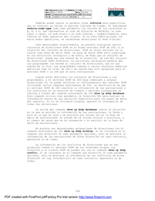 266
También puede usarse la palabra clave infinite para especificar
que un contrato es válido un periodo limitado de tiempo. El subcomando
netbios-node-type toma como parámetro los valores de los caracteres b,
p, m, o h, que representan un nodo de difusión de NetBIOS, un nodo
igual a igual, un nodo mixto o un nodo híbrido , respectivamente, para
indicar el modo operativo del cliente. Si no esta familiarizado con
estos modos operativos, se recomienda seleccionar el modo h íbrido.
Como mencionamos anteriormente, es posible configurar varios
conjuntos de direcciones DCHP en el mismo servidor DCHP de IOS. A la
colección del conjunto de direcciones DCHP en dicho servidor se la
conoce como base de datos DCHP. La base de datos DCHP está organizada
en una estructura jerárquica o de árbol, de modo que un conjunto de
direcciones puede ser una subred de la dirección de red del conjunto
de direcciones DCHP diferente. La estructura jerárquica permite que
las propiedades las herede el conjunto de direcciones, que es una
subred de la otra. Las propiedades comunes a varios conjuntos deber ían
definirse como el nivel de red o de subred más alto apropiado para el
servidor DCHP o la red que se esta configurando.
Cuando estén definidos los conjuntos de direcciones y sus
propiedades, y el servidor DCHP de IOS haya comenzado a asignar
direcciones IP, se puede verificar el funcionamiento del servidor DCHP
utilizando varios comandos ejecutables de IOS. La verificaci ón de que
el servidor DCHP de IOS registra la información de las asociaciones y
los conflictos en la estación de trabajo o servidor configurado se
realiza a través del comando ejecutable de IOS show ip dchp database.
Este comando utiliza como parámetro la dirección URL para mostrar la
información acerca de una ubicación específica para las bases de datos
del registro. Si no se introduce ninguna, aparece la informaci ón de
todas las ubicaciones.
La salida del comando show ip dchp database indica la ubicación
en la que se escribe la información de las asociaciones, la fecha y
hora en la que se leyó o se escribió por última vez en la base de
datos de asociaciones, el estado de la última lectura o escritura, y
el número de veces que se ha conseguido o no escribir en la base de
datos de asociaciones.
Es posible ver determinadas asignaciones de direcciones con el
comando ejecutable de IOS show ip dchp binding. Si se introduce en el
comando una dirección IP como parámetro opcional, sólo se mostrará la
información de las asociaciones de dicha dirección; en caso contrario,
aparecerá la de todas.
La información de los conflictos de direcciones que se han
producido cuando el servidor DCHP de Ios intentaba asignar una
dirección a un cliente DCHP se pueden ver con el comando show ip dchp
conflic. Si se introduce en el comando una dirección IP como parámetro
opcional, sólo se mostrará la información de los conflictos de dicha
dirección (si hay información); en caso contrario, aparecerá la de
todas.
PDF created with FinePrint pdfFactory Pro trial version http://www.fineprint.com
 