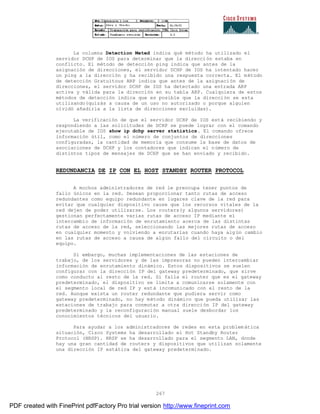 267
La columna Detection Meted indica qué método ha utilizado el
servidor DCHP de IOS para determinar que la dirección estaba en
conflicto. El método de detección ping indica que antes de la
asignación de direcciones, el servidor DCHP de IOS ha intentado hacer
un ping a la dirección y ha recibido una respuesta correcta. El método
de detección Gratuitous ARP indica que antes de la asignación de
direcciones, el servidor DCHP de IOS ha detectado una entrada ARP
activa y válida para la dirección en su tabla ARP. Cualquiera de estos
métodos de detección indica que es posible que la dirección se esta
utilizando(quizás a causa de un uso no autorizado o porque alguien
olvidó añadirla a la lista de direcciones excluidas).
La verificación de que el servidor DCHP de IOS está recibiendo y
respondiendo a las solicitudes de DCHP se puede lograr con el comando
ejecutable de IOS show ip dchp server statistics. El comando ofrece
información útil, como el número de conjuntos de direcciones
configuradas, la cantidad de memoria que consume la base de datos de
asociaciones de DCHP y los contadores que indican el número de
distintos tipos de mensajes de DCHP que se han enviado y recibido.
REDUNDANCIA DE IP CON EL HOST STANDBY ROUTER PROTOCOL
A mochos administradores de red le preocupa tener puntos de
fallo únicos en la red. Desean proporcionar tanto rutas de acceso
redundantes como equipo redundante en lugares clave de la red para
evitar que cualquier dispositivo cause que los recursos vitales de la
red dejen de poder utilizarse. Los routers(y algunos servidores)
gestionan perfectamente varias rutas de acceso IP mediante el
intercambio de información de enrutamiento acerca de las distintas
rutas de acceso de la red, seleccionando las mejores rutas de acceso
en cualquier momento y volviendo a enrutarlas cuando haya alg ún cambio
en las rutas de acceso a causa de algún fallo del circuito o del
equipo.
Si embargo, muchas implementaciones de las estaciones de
trabajo, de los servidores y de las impresoras no pueden intercambiar
información de enrutamiento dinámico. Estos dispositivos se suelen
configurar con la dirección IP del gateway predeterminado, que sirve
como conducto al resto de la red. Si falla el router que es el gateway
predeterminado, el dispositivo se limita a comunicarse solamente con
el segmento local de red IP y está incomunicado con el resto de la
red. Aunque exista un router redundante que pudiera servir como
gateway predeterminado, no hay método dinámico que pueda utilizar las
estaciones de trabajo para conmutar a otra dirección IP del gateway
predeterminado y la reconfiguración manual suele desbordar los
conocimientos técnicos del usuario.
Para ayudar a los administradores de redes en esta problemática
situación, Cisco Systems ha desarrollado el Hot Standby Router
Protocol (HRSP). HRSP se ha desarrollado para el segmento LAN, donde
hay una gran cantidad de routers y dispositivos que utilizan solamente
una dirección IP estática del gateway predeterminado.
PDF created with FinePrint pdfFactory Pro trial version http://www.fineprint.com
 
