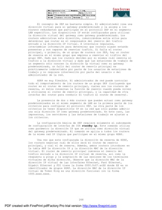 268
El concepto de SEP es bastante simple. El administrador crea una
dirección virtual para el gateway predeterminado y la asigna a los
routers redundantes que participan en el protocolo SEP en el segmento
LAN específico. Los dispositivos IP están configurados para utilizar
la dirección virtual del gateway como gateway predeterminado. Los
routers administran esta dirección, comunicándose entre ellos para
determinar que router es el responsable del reenvío del trafico
enviado a la dirección IP virtual. A intervalos regulares,
intercambian información para determinar que routers siguen estando
presentes y son capaces de reenviar trafico. Si falla el router
principal, o primario, de un grupo de routers con SEP, hay un router
de reserva en el mismo grupo que empieza a reenviar el tráfico del
grupo SEP. Dado que los routers deciden por si mismos cuál reenvía el
trafico a la dirección virtual y dado que las estaciones de trabajo de
un segmento sólo conocen la dirección Ip virtual como su gateway
predeterminado, un fallo del router de reenvío principal es
prácticamente indetectable por parte de los usuarios de estaciones de
trabajo y no requiere intervención por parte del usuario o del
administrador de la red.
HSRP es muy flexible. El administrador de red puede controlar
todo el comportamiento de los routers de un grupo SEP (incluyendo que
router es el router de reenvío principal, cuales son los routers de
reserva, si éstos conservan la función de reenvío cuando pueda volver
a utilizarse el router de reenvío principal, y la capacidad de otra
interfaz del router para conducir el trafico al router de reserva).
La presencia de dos o más routers que pueden actuar como gateway
predeterminados en el mismo segmento de LAN es la primera parte de los
criterios para configurar el protocolo SEP. La otra parte de los
criterios es tener dispositivos IP en la red que sólo puedan admitir
una sola dirección IP como gateway predeterminado. En este caso, las
impresoras, los servidores y las estaciones de trabajo se ajustan a
los criterios.
La configuración básica de SEP requiere solamente el subcomando
de configuración de interfaz de IOS standby ip. Este comando utiliza
como parámetro la dirección IP que se utiliza como dirección virtual
del gateway predeterminado. El comando se aplica a todos los routers
de la misma red IP lógica que participen en el mismo grupo HSRP.
Una vez que este configurada la dirección de reserva de HSRP,
los routers negocian cuál de ellos será el router de reenvío
principal, y cual el de reserva. Además, ambos routers introducen en
la tabla ARP la dirección IP y la dirección MAC de la dirección
virtual. El router de reenvío principal comienza el reenvío del
tráfico enviado a la dirección IP virtual de reserva, así como la
respuesta a pings y la aceptación de las sesiones de los terminales
virtuales de dicha dirección. Observe que la dirección MAC de la
dirección IP virtual de las interfaces Ethernet, Fast Ethernet,
Gigabit Ethernet y FDI tiene la forma 0000.0c07.acXX donde XX es un
identificador de grupos HSRP. La dirección MAC de la dirección IP
virtual de Token Ring es una dirección funcional con la forma
1000.xxxx.xxxx.
PDF created with FinePrint pdfFactory Pro trial version http://www.fineprint.com
 