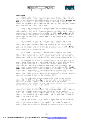 269
Sugerencia_
Algunos dispositivos de Token Ring no aceptan la dirección MAC
de un dispositivo IP como dirección funcional de grupo. En este caso
utilice el subcomando de configuración de interfaz de IOS standby use-
bia para obligar a la dirección IP virtual de HSRP a utilizar la
dirección impresa en el hardware de la interfaz, que limita el número
de grupos HSRP de la interfaz a una.
Como ya se ha indicado, el administrador de red tiene varias
opciones de configuración que controlan el comportamiento de HSRP.
Para controlar cuál es el router de reenvío principal, se utiliza el
subcomando de configuración de interfaz de IOS standby priority. El
comando adopta como parámetro un valor entre 0 y 255. El router del
grupo HSRP que tenga la prioridad más alta se convierte en el router
de reenvío.
Si el router de reserva tiene que convertirse en el activo,
asume automáticamente dicho papel. Es posible controlar si el primer
router principal reanuda su papel de reenvío activo cuando pueda
volver a utilizarse. El subcomando de interfaz de IOS standby preempt
hace que el router reanude la función de reenvío activo a partir de
otro router con prioridad más baja.
En algunas situaciones, el estado operacional de una interfaz
afecta directamente al router que se elige como router de reenv ío
activo. Esto ocurre en particular cuando cada uno de los routers del
grupo HSRP tiene una ruta de acceso distinta a otras partes de la red.
El software IOS ofrece una característica de HSRP para que un
router pueda ajustarse a la prioridad HSRP de un grupo HSRP de forma
que se pueda convertir en el router de reenvío activo. Esta
funcionalidad, recibe el nombre de seguimiento de interfaces, se
activa con el subcomando de configuración de interfaz de IOS standby
trac. Este comando adopta como parámetro la interfaz a la que se le va
a realizar el seguimiento y opcionalmente, la cantidad que hay que
reducir de la prioridad HSRP en la interfaz configurada. Si no se
especifica ningún valor de reducción de prioridad, el router deduce la
cantidad estándar de diez de la prioridad HSRP.
El funcionamiento de HSRP puede verificarse con el comando
ejecutable de IOS show standby. El comando adopta como parámetro
opcional la interfaz específica en la que se va ha mostrar la
información la información de HSRP. Sin dicho parámetro la información
de HSRP aparece en todas las interfaces.
El comando show standby muestra la información de HSRP, que
incluye el estado de los reenvíos, la prioridad HSRP y las interfaces
a las que realizan seguimientos del router al que se realizan
consultas. También muestra información acerca de la dirección IP de
reserva configurada y las direcciones IP de los posibles routers de
reserva de cada grupo HSRP.
Una de las desventajas del HSRP original era que no permitía al
administrador de red compartir la carga del tráfico que cruza ambos
routers del grupo de reserva. Básicamente, el router de reserva
estaría inactivo a menos que fallará el router de reenvío activo.
PDF created with FinePrint pdfFactory Pro trial version http://www.fineprint.com
 