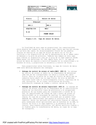 27
La finalidad de esta capa es proporcionar las comunicaciones
entre puestos de trabajo en una primera capa lógica que hay por encima
de los bits del cable. El direccionamiento físico de los puestos
finales se realiza en la capa de enlace de datos con el fin de
facilitar a los dispositivos de red la determinación de si deben subir
un mensaje a la pila de protocolo. También hay campos en esta capa
para indicar al dispositivo cual es la pila de la capa superior donde
deben pasar los datos(como IP, IPX, Apple Talk, etc.). La capa de
enlace de datos da soporte a servicios basados en la conectividad y no
basados en ella, y proporciona la secuencia y control de flujo.
Para proporcionar estas funciones, la capa de vínculo de datos
IEEE está definida mediante dos subcapas:
• Subcapa de control de acceso al medio(MAC) (802.3). La subcapa
de control de acceso al medio es la responsable de determinar
cómo han de ser transportados los datos a través del cable
físico. Ésta es la parte de la capa de vínculo de datos que se
comunica hacia abajo con la capa física. En ella se definen
funciones tales como el direccionamiento físico, topología de la
red, disciplina de la línea, notificación de errores,
distribución ordenada de tramas u control óptimo de flujo.
• Subcapa de control de enlace lógico(LLC) (802.2). La subcapa de
control de enlace lógico es la responsable de la identificación
lógica de los distintos tipos de protocolos y el encapsulado
posterior de los mismos para ser transmitidos a través de la
red. Un identificador de código de tipo o punto de acceso al
servicio(SAP) es el encargado de realizar la identificación
lógica. El tipo de la trama LLC utilizado por un puesto final
depende del identificador que espera el protocolo de la capa
superior. Entre las opciones LLC adicionales figuran el soporte
para conexiones entre aplicaciones que se ejecutan en la LAN, el
control de flujo a la capa superior y la secuencia de bit de
control. Para algunos protocolos, LLC define servicios fiables y
no fiables para la transferencia de datos, en lugar de la capa
de transporte.
PDF created with FinePrint pdfFactory Pro trial version http://www.fineprint.com
 