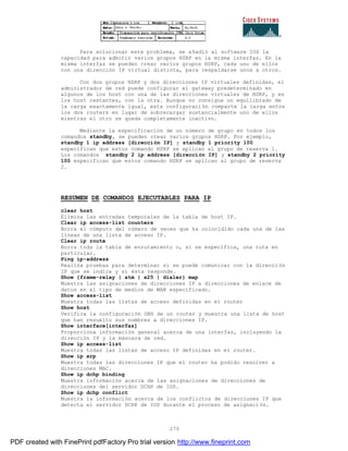270
Para solucionar este problema, se añadió al software IOS la
capacidad para admitir varios grupos HSRP en la misma interfaz. En la
misma interfaz se pueden crear varios grupos HSRP, cada uno de ellos
con una dirección IP virtual distinta, para respaldarse unos a otros.
Con dos grupos HSRP y dos direcciones IP virtuales definidas, el
administrador de red puede configurar el gateway predeterminado en
algunos de los host con una de las direcciones virtuales de HSRP, y en
los host restantes, con la otra. Aunque no consigue un equilibrado de
la carga exactamente igual, esta configuración comparte la carga entre
los dos routers en lugar de sobrecargar sustancialmente uno de ellos
mientras el otro se queda completamente inactivo.
Mediante la especificación de un número de grupo en todos los
comandos standby, se pueden crear varios grupos HSRP. Por ejemplo,
standby 1 ip address [dirección IP] y standby 1 priority 100
especifican que estos comando HSRP se aplican al grupo de reserva 1.
Los comandos standby 2 ip address [dirección IP] y standby 2 priority
100 especifican que estos comando HSRP se aplican al grupo de reserva
2.
RESUMEN DE COMANDOS EJECUTABLES PARA IP
clear host
Elimina las entradas temporales de la tabla de host IP.
Clear ip access-list counters
Borra el cómputo del número de veces que ha coincidido cada una de las
líneas de una lista de acceso IP.
Clear ip route
Borra toda la tabla de enrutamiento o, si se especifica, una ruta en
particular.
Ping ip-address
Realiza pruebas para determinar si se puede comunicar con la direcci ón
IP que se indica y si ésta responde.
Show {frame-relay | atm | x25 | dialer} map
Muestra las asignaciones de direcciones IP a direcciones de enlace de
datos en el tipo de medios de WAN especificado.
Show access-list
Muestra todas las listas de acceso definidas en el router
Show host
Verifica la configuración DNS de un router y muestra una lista de host
que han resuelto sus nombres a direcciones IP.
Show interface[interfaz]
Proporciona información general acerca de una interfaz, incluyendo la
dirección IP y la máscara de red.
Show ip access-list
Muestra todas las listas de acceso IP definidas en el router.
Show ip arp
Muestra todas las direcciones IP que el router ha podido resolver a
direcciones MAC.
Show ip dchp binding
Muestra información acerca de las asignaciones de direcciones de
direcciones del servidor DCHP de IOS.
Show ip dchp conflict
Muestra la información acerca de los conflictos de direcciones IP que
detecta el servidor DCHP de IOS durante el proceso de asignaci ón.
PDF created with FinePrint pdfFactory Pro trial version http://www.fineprint.com
 
