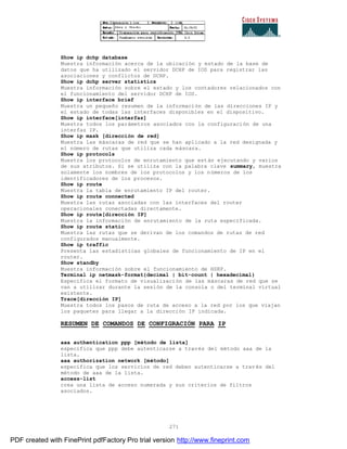 271
Show ip dchp database
Muestra información acerca de la ubicación y estado de la base de
datos que ha utilizado el servidor DCHP de IOS para registrar las
asociaciones y conflictos de DCHP.
Show ip dchp server statistics
Muestra información sobre el estado y los contadores relacionados con
el funcionamiento del servidor DCHP de IOS.
Show ip interface brief
Muestra un pequeño resumen de la información de las direcciones IP y
el estado de todas las interfaces disponibles en el dispositivo.
Show ip interface[interfaz]
Muestra todos los parámetros asociados con la configuración de una
interfaz IP.
Show ip mask [dirección de red]
Muestra las máscaras de red que se han aplicado a la red designada y
el número de rutas que utiliza cada máscara.
Show ip protocols
Muestra los protocolos de enrutamiento que están ejecutando y varios
de sus atributos. Si se utiliza con la palabra clave summary, muestra
solamente los nombres de los protocolos y los números de los
identificadores de los procesos.
Show ip route
Muestra la tabla de enrutamiento IP del router.
Show ip route connected
Muestra las rutas asociadas con las interfaces del router
operacionales conectadas directamente.
Show ip route[dirección IP]
Muestra la información de enrutamiento de la ruta especificada.
Show ip route static
Muestra las rutas que se derivan de los comandos de rutas de red
configurados manualmente.
Show ip traffic
Presenta las estadísticas globales de funcionamiento de IP en el
router.
Show standby
Muestra información sobre el funcionamiento de HSRP.
Terminal ip netmask-format{decimal | bit-count | hexadecimal}
Especifica el formato de visualización de las máscaras de red que se
van a utilizar durante la sesión de la consola o del terminal virtual
existente.
Trace[dirección IP]
Muestra todos los pasos de ruta de acceso a la red por los que viajan
los paquetes para llegar a la dirección IP indicada.
RESUMEN DE COMANDOS DE CONFIGRACIÓN PARA IP
aaa authentication ppp [método de lista]
especifica que ppp debe autenticarse a través del método aaa de la
lista.
aaa authorization network [método]
especifica que los servicios de red deben autenticarse a trav és del
método de aaa de la lista.
access-list
crea una lista de acceso numerada y sus criterios de filtros
asociados.
PDF created with FinePrint pdfFactory Pro trial version http://www.fineprint.com
 
