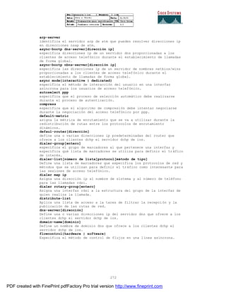 272
arp-server
identifica el servidor arp de atm que pueden resolver direcciones ip
en direcciones nsap de atm.
async-bootp dns-server[dirección ip]
especifica direcciones ip de un servidor dns proporcionadas a los
clientes de acceso telefónico durante el establecimiento de llamadas
de forma global.
async-bootp nbns-server[dirección ip]
especifica las direcciones ip de un servidor de nombres netbios/wins
proporcionadas a los clientes de acceso telefónico durante el
establecimiento de llamadas de forma global.
async mode{interactive | dedicated}
especifica el método de interacción del usuario en una interfaz
asíncrona para los usuarios de acceso telefónico.
autoselect ppp
especifica que el proceso de selección automático debe realizarse
durante el proceso de autenticación.
compress
especifica que el algoritmo de compresión debe intentar negociarse
durante la negociación del acceso telefónico por ppp.
default-metric
asigna la métrica de enrutamiento que se va a utilizar durante la
redistribución de rutas entre los protocolos de enrutamiento
dinámicos.
defaul-router[dirección]
define una o varias direcciones ip predeterminadas del router que
ofrece a los clientes dchp el servidor dchp de ios.
dialer-group[entero]
especifica el grupo de marcadores al que pertenece una interfaz y
específica qué lista de marcadores se utiliza para definir el tráfico
de interés.
dialer-list[número de lista]protocol[método de tipo]
Define una lista de marcadores que especifica los protocolos de red y
métodos que se utilizan para definir el tráfico como interesante para
las sesiones de acceso telefónico.
dialer map ip
Asigna una dirección ip al nombre de sistema y al número de teléfono
para las llamadas rdsi.
dialer rotary-group[entero]
Asigna una interfaz rdsi a la estructura del grupo de la interfaz de
quien realiza la llamada.
distribute-list
Aplica una lista de acceso a la tares de filtrar la recepci ón y la
publicación de las rutas de red.
dns-server[dirección]
Define una o varias direcciones ip del servidor dns que ofrece a los
clientes dchp el servidor dchp de ios.
domain-name[dominio]
Define un nombre de dominio dns que ofrece a los clientes dchp el
servidor dchp de ios.
flowcontrol{hardware | software}
Especifica el método de control de flujos en una línea asíncrona.
PDF created with FinePrint pdfFactory Pro trial version http://www.fineprint.com
 