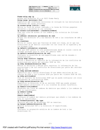 273
Frame-relay map ip
Asigna una dirección IP a un DLCI Frame Realy
Group-range [principio fin]
Específica que interfaces asíncronas se incluyen en las estructuras de
interfaces del grupo asíncrono.
Ip access-group list{in | out}
Aplica la lista de acceso indicada a la tarea de filtrar paquetes
entrantes o salientes en una interfaz.
Ip access-list{extended | standard}[nombre]
Crea una lista de acceso IP con nombre y sus criterios de filtrado
asociado.
Ip address [dirección ip][máscara de red]
Asigna una dirección IP y una máscara de red a las interfaces de LAN y
de WAN.
Ip classless
Activa el router para que funcione en modo sin clase, en el que las
direcciones IP de destino coinciden con las rutas de la superred y de
los bloques CIDR.
Ip default-information originate
Hace que OSPF genere la ruta predeterminada desde el router l ímite de
sistema autónomo para el resto del dominio OSPF.
Ip default-network[dirección de red]
Configura la dirección de red especificada como red de resumen o
predeterminada.
{no}ip dchp conflict logging
Activa o desactiva el registro de la información de los conflictos de
direcciones por parte del servidor DCHP de IOS.
ip dchp database[dirección URL]
Define la ubicación y método para registrar la información de las
asociaciones y de los conflictos de direcciones por parte del servidor
DCHP de IOS.
ip dchp exclude-address
Especifica una o varias direcciones IP que deben excluirse de las
ofertas de DCHP a los clientes DCHP por parte del cliente DCHP de IOS.
ip dchp poll[nombre]
Crea un conjunto de direcciones DCHP que se puede configurar con otros
subcomandos de configuración DCHP.
ip dchp-server[dirección IP]
Especifica la dirección IP de un servidor DCHP que puede asignar
dinámicamente direcciones IP a los clientes de acceso telefónico.
ip domain-list[nombre]
Establece una lista de nombres de dominios que añadir a los nombres de
host no cualificados.
ip domain-lookup
Activa el DNS.
domain-name[nombre]
Configura el nombre del dominio principal que añadir a los nombres de
host no cualificados.
ip forward-protocol udp type
Controla que tipo de difusiones UDP se reenvían.
ip helper-address[dirección IP]
Reenvía difusiones UDP a la dirección IP especificada.
ip host
Configura la asignación estática de un nombre de host a las
direcciones IP.
PDF created with FinePrint pdfFactory Pro trial version http://www.fineprint.com
 