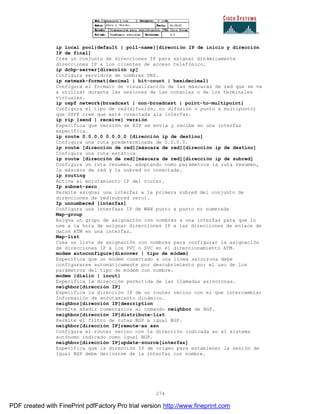 274
ip local pool{default | poll-name}[dirección IP de inicio y dirección
IP de final]
Crea un conjunto de direcciones IP para asignar dinámicamente
direcciones IP a los clientes de acceso telefónico.
ip dchp-server[dirección ip]
Configura servidore de nombres DNS.
ip netmask-format{decimal | bit-count | hexidecimal}
Configura el formato de visualización de las máscaras de red que se va
a utilizar durante las sesiones de las consolas o de los terminales
virtuales.
ip ospf network{broadcast | non-broadcast | point-to-multipoint}
Configura el tipo de red(difusión, no difusión o punto a multipunto)
que OSPF cree que está conectada ala interfaz.
ip rip {send | receive} versión
Especifica que versión de RIP se envía y recibe en una interfaz
específica.
ip route 0.0.0.0 0.0.0.0 [dirección ip de destino]
Configura una ruta predeterminada de 0.0.0.0.
ip route [dirección de red][máscara de red][dirección ip de destino]
Configura una ruta estática
ip route [dirección de red][máscara de red][dirección ip de subred]
Configura un ruta resumen, adoptando como parámetros la ruta resumen,
la máscara de red y la subred no conectada.
ip routing
Activa el enrutamiento IP del router.
Ip subnet-zero
Permite asignar una interfaz a la primera subred del conjunto de
direcciones de red(subred cero).
Ip unnumbered [interfaz]
Configura una interfaaz IP de WAN punto a punto no numerada
Map-group
Asigna un grupo de asignación con nombres a una interfaz para que lo
use a la hora de asignar direcciones IP a las direcciones de enlace de
datos ATM en una interfaz.
Map-list
Crea un lista de asignación con nombres para configurar la asignación
de direcciones IP a los PVC o SVC en el direccionamiento ATM.
modem autoconfigure{discover | tipo de módem}
Especifica que un módem conectado a una línea asíncrona debe
configurarse automáticamente por descubrimiento por el uso de los
parámetros del tipo de módem con nombre.
modem {dialin | inout}
Especifica la dirección permitida de las llamadas asíncronas.
neighbor[dirección IP]
Especifica la dirección IP de un router vecino con el que intercambiar
información de enrutamiento dinámico.
neighbor[dirección IP]description
Permite añadir comentarios al comando neighbor de BGP.
neighbor[dirección IP]distribute-list
Permite el filtro de rutas BGP a igual BGP.
neighbor[dirección IP]remote-as asn
Configura el router vecino con la dirección indicada en el sistema
autónomo indicado como igual BGP.
neighbor[dirección IP]update-source[interfaz]
Especifica que la dirección IP de origen para establecer la sesión de
igual BGP debe derivarse de la interfaz con nombre.
PDF created with FinePrint pdfFactory Pro trial version http://www.fineprint.com
 