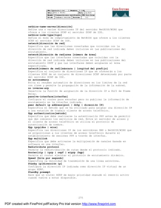 275
netbios-name-server[dirección]
Define una o varias direcciones IP del servidor NetBIOS/WINS que
ofrece a los clientes DCHP el servidor DCHP de IOS.
netbios-node-type[tipo]
Define el modo de comportamiento de NetBIOS que ofrece a los clientes
DCHP el servidor DCHP de IOS.
network[dirección de red]
Especifica que las direcciones conectadas que coincidan con la
dirección de red indicada deben incluirse en las publicaciones del
enrutamiento.
network[dirección de red]area [número de área]
Especifica que las interfaces conectadas que coincidan con la
dirección de red indicada deben incluirse en las publicaciones del
enrutamiento OSPF y que las interfaces deben asignarse al área
especificada.
network[número de red][máscara | longitud del prefijo]
Especifica el conjunto de direcciones IP que se ofrecerán a los
clientes DCHP de un conjunto de direcciones DCHP determinado por parte
del servidor DCHP de IOS.
no autosummary
Evita el resumen automatico de direcciones en los limites de la red
con clase y permite la propagación de la información de la subred.
no inverse-arp
Desactiva la función de asignación de la dirección IP a DLCI de Frame
Relay.
passive-interface[interfaz]
Configura el router para escuchar pero no publicar la informaci ón de
enrutamiento en la interfaz indicada.
peer default ip address{pool | dchp | dirección IP}
Especifica el método que se ha utilizado para asignar una dirección IP
a una estación de trabajo cliente de acceso telefónico.
Ppp authentication[método]
Especifica que debe realizarse la autenticación PPP antes de permitir
que den comienzo los servicios de red. Entre el servidor de acceso y
el cliente de acceso telefónico se utiliza el protocolo de
autenticación de nombre.
Ppp ipcp{dns | wins}
Especifica las direcciones IP de los servidores DNS o NetBIOS/WINS que
se proporcionan a los clientes de acceso telefónico durante el
establecimiento de sesiones PPP a través de interfaz.
Ppp multilink
Especifica que debe activarse la multiplexión de canales basada en
software en una interfaz.
Redistribute protocol
Permite la redistribución de rutas desde el protocolo indicado.
Router{rip | igrp | ospf | eigrp |bgp}
Permite al router ejecutar el protocolo de enrutamiento din ámico.
Speed [bits por segundo]
Especifica la velocidad de transmisión de una línea asíncrona.
Stanby ip[dirección ip]
Configura la dirección IP indicada como dirección IP virtual de un
grupo HSRP.
Standby preempt
Hace que un router HSRP de mayor prioridad reanude el reenv ío activo
cuando vuelva a estar disponible.
PDF created with FinePrint pdfFactory Pro trial version http://www.fineprint.com
 