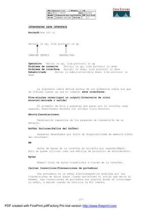 277
INTERPRETAR SHOW INTERFACE
Router#show int s1
Serial1 is up, line protocol is up
CARRIER DETECT KEEPALIVES
Operativo Serial is up, line protocol is up
Problema de conexión Serial1 is up, line protocol is down
Problema de interface Serial1 is down, line protocol is down
Dehabilitado Serial is administratively down, line protocol is
down
La siguiente tabla define muchos de los elementos sobre los que
se informa cuando se usa el comando show interfaces:
Five-minutes rates(input or output)(Intervalos de cinco
minutos)(entrada o salida)
El promedio de bits y paquetes que pasan por la interfaz cada
segundo, muestreados durante los últimos cinco minutos.
Aborts(Cancelaciones)
Terminación repentina de los paquetes de transmisión de un
mensaje.
Buffer failures(Fallos del buffer)
Paquetes desechados por falta de disponibilidad de memoria b úfer
del enrutador.
BW
Ancho de banda de la interfaz en kilobits por segundo(Kbps).
Esto se puede utilizar como una métrica de protocolo de enrutamiento.
Bytes
Número total de bytes trasmitidos a través de la interfaz.
Carrier transitions(Transacciones de portadora)
Una portadora es la señal electromagnética modulada por las
transmisiones de datos sobre líneas serie(como el sonido que emite el
módem). Las transiciones de portadora son eventos donde se interrumpe
la señal, a menudo cuando se reinicia la NIC remota.
PDF created with FinePrint pdfFactory Pro trial version http://www.fineprint.com
 