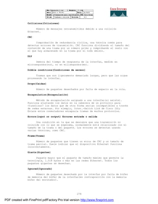 278
Collisions(Colisiones)
Número de mensajes retransmitidos debido a una colisión
Ethernet.
CRC
Comprobación de redundancia cíclica, una técnica común para
detectar errores de transmisión. CRC funciona dividiendo el tamaño del
contenido de una trama por un número primo y comprobando el resto con
el que hay almacenado en la trama por el nodo emisor.
DLY
Demora del tiempo de respuesta de la interfaz, medido en
microsegundos(ns), no en milisegundos(ms).
Dibble conditions(Condiciones de exceso)
Tramas que son ligeramente demasiado largas, pero que las sigue
procesando la interfaz.
Drops(Caídas)
Número de paquetes desechados por falta de espacio en la cola.
Encapsulation(Encapsulación)
Método de encapsulación asignado a una interfaz(si existe).
Funciona ajustando los datos en la cabecera de un protocolo para
<tunelizar> los datos que de otra forma serían incompatibles a través
de redes externas. Por ejemplo, Inter.-Switch Link de Cisco ISL;
Enlace entre conmutadores encapsula tramas de muchos protocolos.
Errors(input or output) Errores entrada o salida
Una condición en la que se descubre que una transmisión no
coincide con lo que se esperaba, normalmente está relacionado con el
tamaño de la trama o del paquete. Los errores se detectan usando
varias técnicas, como CRC.
Frame(Trama)
Número de paquetes que tienen un error de CRC y un tamaño de
trama parcial. Suele indicar que el dispositivo Ethernet funciona
incorrectamente.
Giants(Gigantes)
Paquete mayor que el paquete de tamaño máximo que permite la
tecnología, 1.518 bytes o más en las redes Ethernet. Todos los
paquetes gigantes se desechan.
Ignored(Ignorado)
Número de paquetes desechado por la interfaz por falta de búfer
de memoria del búfer de la interfaz(en contraposición con la memoria
búfer del enrutador).
PDF created with FinePrint pdfFactory Pro trial version http://www.fineprint.com
 