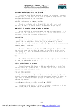 279
Interface resets(Reinicios de Interfaz)
Cuando la interfaz se deshace de todos los paquetes y comienza
con uno nuevo. El reinicio suele ocurrir cuando el nodo emisor tarda
demasiado en transmitir los paquetes.
Keepalives(Mensajes de supervivencia)
Mensajes enviados por un dispositivo de red a otro para
notificarle que el circuito virtual entre ellos sigue activo.
Last input or output(Última entrada o salida)
Horas, minutos, y segundos desde que la interfaz transmitió o
recibió con éxito el ultimo paquete. Es una buena herramienta para
determinar cuándo ha comenzado el problema.
Load(Carga)
Carga de la interfaz como una fracción del número 255. Por
ejemplo, 64/255 representa un 25 por 100 de la carga. Se puede
utilizar este contador como una métrica del protocolo de enrutamiento.
Loopback(Ciclo invertido)
Si se ha activado el ciclo invertido. Loopback es donde env ían
las señales desde la interfaz y, luego, se devuelvan a ella desde
algún punto de la ruta de comunicaciones; se utiliza para probar el
uso del enlace.
MTU
Unidad de transmisión máxima para paquetes que pasan a través de
la interfaz, expresado en bytes.
Output hang(Bloqueo de salida)
Tiempo transcurrido desde el último reinicio de la interfaz.
Toma su nombre del hecho de que la interfaz <se bloquea> porque la
transmisión tarda demasiado tiempo.
Overruns(Saturaciones)
Número de veces que la interfaz del enrutador satura el nodo
receptor enviando más paquetes de los que pueden manejar el búfer del
nodo. Toma su nombre del hecho de que la interfaz del enrutador
<satura> al emisor.
Queues(input and output) Colas(entrada y salida)
Número de paquetes en la cola. El número a continuación de la
barra invertida es el tamaño máximo de la cola.
PDF created with FinePrint pdfFactory Pro trial version http://www.fineprint.com
 
