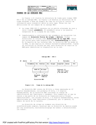 28
TRAMAS DE LA SUBCAPA MAC
La figura 1.14 ilustra la estructura de trama para tramas IEEE
802.3 de la subcapa MAC. La figura 1.14 muestra la estructura de la
trama estándar a modo de ejemplo de cómo se utiliza el control de
información para transmitir datos en esta capa. Éstas son las
definiciones de los campos de la subcapa MAC:
• La trama IEEE 802.3 comienza con un patrón alternado de unos y
ceros llamado preámbulo. El preámbulo avisa a los puestos
receptores de la llegada de una trama.
• Inmediatamente a continuación del preámbulo se encuentran los
campos de dirección física de origen y destino. Dichas
direcciones se conocen como direcciones de la capa MAC. Éstas
son únicas para cada dispositivo del internetworking de redes.
En la mayoría de las tarjetas LAN, la dirección MAC se graba en
la ROM, lo que explica el término burned-in-address(BIA). Cuando
sé inicializa la tarjeta de red, esta dirección se copia en la
RAM para identificar el dispositivo en la red.
La dirección MAC consta de 48 bits y viene expresada en 12
dígitos hexadecimales. Los primeros 24 bits, o 6 dígitos
hexadecimales, de la dirección MAC contienen un código de
identificación del fabricante o vendedor. Otro nombre por el que se
conoce a esa parte de la dirección es Organizationally Unique
Identifier(OUI). Los últimos 24 bits, o 6 dígitos hexadecimales, están
administrados por cada fabricante y presentan, por lo general, el
número de serie de la tarjeta.
La dirección de origen es siempre una dirección de
unidifusión(nodo simple), mientras que la dirección de destino puede
ser una unidifusión, multidifusión(grupo de nodos) o difusión(todos
los nodos).
PDF created with FinePrint pdfFactory Pro trial version http://www.fineprint.com
 