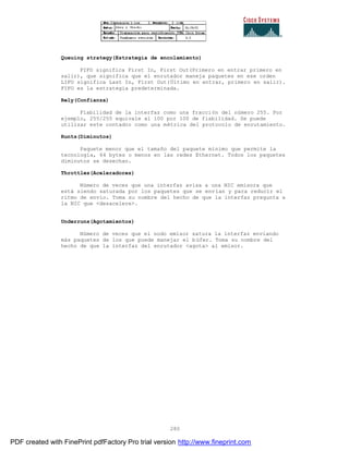 280
Queuing strategy(Estrategia de encolamiento)
FIFO significa First In, First Out(Primero en entrar primero en
salir), que significa que el enrutador maneja paquetes en ese orden
LIFO significa Last In, First Out(Último en entrar, primero en salir).
FIFO es la estrategia predeterminada.
Rely(Confianza)
Fiabilidad de la interfaz como una fracción del número 255. Por
ejemplo, 255/255 equivale al 100 por 100 de fiabilidad. Se puede
utilizar este contador como una métrica del protocolo de enrutamiento.
Runts(Diminutos)
Paquete menor que el tamaño del paquete mínimo que permite la
tecnología, 64 bytes o menos en las redes Ethernet. Todos los paquetes
diminutos se desechan.
Throttles(Aceleradores)
Número de veces que una interfaz avisa a una NIC emisora que
está siendo saturada por los paquetes que se envían y para reducir el
ritmo de envío. Toma su nombre del hecho de que la interfaz pregunta a
la NIC que <desacelere>.
Underruns(Agotamientos)
Número de veces que el nodo emisor satura la interfaz enviando
más paquetes de los que puede manejar el búfer. Toma su nombre del
hecho de que la interfaz del enrutador <agota> al emisor.
PDF created with FinePrint pdfFactory Pro trial version http://www.fineprint.com
 