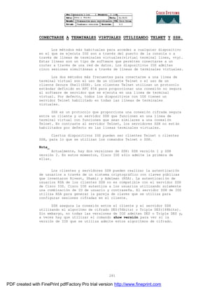 281
CONECTARSE A TERMINALES VIRTUALES UTILIZANDO TELNET Y SSH.
Los métodos más habituales para acceder a cualquier dispositivo
en el que se ejecuta IOS son a través del puerto de la consola o a
través de líneas de terminales virtuales(virtual terminal lines, vty).
Estas líneas son un tipo de software que permiten conectarse a un
router a través de una red de datos. Los dispositivos IOS admiten
cinco sesiones simultáneas a través de líneas de terminales virtuales.
Los dos métodos más frecuentes para conectarse a una línea de
terminal virtual son el uso de un cliente Telnet o el uso de un
cliente Secure Shell(SSH). Los clientes Telnet utilizan un protocolo
estándar definido en RFC 854 para proporcionar una conexión no segura
al software de servidor que se ejecuta en una línea de terminal
virtual. Por defecto, todos los dispositivos con IOS tienen un
servidor Telnet habilitado en todas las líneas de terminales
virtuales.
SSH es un protocolo que proporciona una conexión cifrada segura
entre un cliente y un servidor SSH que funcionen en una línea de
terminal virtual con funciones que sean similares a una conexi ón
Telnet. En contraste al servidor Telnet, los servidores SSH no est án
habilitados por defecto en las líneas terminales virtuales.
Ciertos dispositivos IOS pueden ser clientes Telnet o clientes
SSH, para lo que se utilizan los comandos Telnet o SSH.
Nota_
Actualmente, hay dos versiones de SSH: SSH versión 1 y SSH
versión 2. En estos momentos, Cisco IOS sólo admite la primera de
ellas.
Los clientes y servidores SSH pueden realizar la autenticaci ón
de usuarios a través de un sistema criptográfico con claves públicas
que inventaron Rivest, Shamir y Adelman (RSA). La autenticaci ón de
usuarios RSA de los clientes SSH no es compatible con el servidor SSH
de Cisco IOS. Cisco IOS autentica a los usuarios utilizando solamente
una combinación de ID de usuario y contraseña. El servidor SSH de IOS
utiliza RSA para generar la pareja de claves que se utiliza para
configurar sesiones cifradas en el cliente.
SSH asegura la conexión entre el cliente y el servidor SSH
utilizando el algoritmo de cifrado DES(56bits) o Triple DES(168bits).
Sin embargo, no todas las versiones de IOS admiten DES o Triple DES y,
a veces hay que utilizar el comando show versión para ver si la
versión de IOS que se utiliza admite estos algoritmos de cifrado.
PDF created with FinePrint pdfFactory Pro trial version http://www.fineprint.com
 
