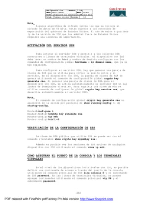 282
Nota_
Algunos algoritmos de cifrado (entre los que se incluye el
cifrado de datos de 56 bits) están sujetos a los controles de
exportación del gobierno de Estados Unidos. El uso de estos algoritmos
(y de la versión de IOS que los admite) fuera de Estados Unidos
requiere una licencia de exportación.
ACTIVACIÓN DEL SERVIDOR SSH
Para activar el servidor SSH y permitir a los clientes SSH
conectarse a líneas de terminales virtuales, el dispositivo con IOS
debe tener un nombre de host y nombre de dominio configuran con los
comandos de configuración global hostname e ip domain-name, que ya se
han explicado.
Para configurar el servidor SSH, hay que generar una pareja de
claves de RSA que se utiliza para cifrar la sesión entre y el
servidor. En el dispositivo con IOS, la pareja de claves de RSA se
genera utilizando el comando de configuración global crypto key
generate rsa. Al generar una pareja de claves de RSA para el
dispositivo con IOS, se activa automáticamente el servidor SSH en las
líneas de terminales virtuales. Para suprimir una clave de RSA se
utiliza comando de configuración global crypto key zeroize rsa, que
desactiva automáticamente el servidor SSH.
Nota_
El comando de configuración global crypto key generate rsa no
aparecerá en la salida por pantalla de show running-config ni de
startup-config.
Router#configure t
Router(config)#crypto key generate rsa
Router(config)#ip ssh
Router(config)#ctrl.+Z
VERIFICACIÓN DE LA CONFIGURACIÓN DE SSH
La clave de RSA pública que utiliza SSH se puede ver con el
comando ejecutable show crypto key mypubkey rsa:
Además es posible ver las sesiones de SSH activas de cualquier
dispositivo con IOS utilizando el comando show ip ssh:
CÓMO ASEGURAR EL PUERTO DE LA CONSOLA Y LOS TERMINALES
VIRTUALES
En el nivel de los dispositivos individuales con IOS, es posible
definir una contraseña de acceso a través del puerto de la consola
utilizando el comando principal de IOS line console 0 y el subcomando
de IOS password. En las líneas de terminales virtuales, se pueden
agregar contraseñas utilizando el comando principal vty 04 y el
subcomando password.
PDF created with FinePrint pdfFactory Pro trial version http://www.fineprint.com
 