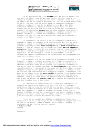 284
Con el subcomando de línea access-list, es posible especificar
una lista de direcciones IP que sean capaces de conectarse a las
líneas de terminales o a las que sea posible acceder desde las l íneas
de terminales de cualquier dispositivo con IOS. Es posible especificar
si se utiliza una clase de acceso para las sesiones entrantes o
salientes mediante el uso de una palabra clave in u out. Este
subcomando utiliza una lista de acceso IP para habilitar las
direcciones IP antes de que se inicie cualquier sesión entrante o
saliente. El subcomando access-list se puede utilizar para permitir
que solamente las estaciones de trabajo del administrador de red
puedan acceder a las líneas de terminales virtuales de los
dispositivos con IOS, que es un método adicional para asegurar el
acceso a los dispositivos.
Las contraseñas de consola y de los terminales virtuales se
guardan en texto sin formato en la configuración activa y en la de
inicio. Si desea cifrar todas las contraseñas que muestran los
comandos ejecutables(como show running-config o show startup-config),
puede utilizar el comando de configuración global service password-
encryption. Como resultado de este comando, las versiones cifradas de
las contraseñas dejan de poder verse a través de ningún comando
ejecutable. No se preocupe si olvida la contraseña, Cisco ha
documentado varios procedimientos de recuperación de contraseñas para
cada tipo de dispositivo.
Una alternativa a la configuración de contraseñas dispositivo a
dispositivo para el control de acceso es utilizar un protocolo de
control de acceso en la red. Estos protocolos de control de acceso
realizan tres funciones: autenticación, autorización y contabilidad,
que en conjunto se conocen como AAA. La autenticación es el proceso de
identificación y verificación de los usuarios. En Cisco IOS, se pueden
utilizar varios métodos para autenticar a los usuarios, entre los que
se incluyen una combinación de un nombre de usuario t contraseña, o el
paso de una clave única. La autorización determina lo que pueden hacer
los usuarios una vez que han sido autenticados, como, por ejemplo,
obtener acceso y realizar tareas en determinados dispositivos de la
red o host de acceso. La contabilidad es el método de grabación de los
que los usuarios hacen o han hecho.
AAA requiere dos componentes: un cliente dos componentes: un
cliente que funcione un dispositivo con Cisco IOS y el software
relacionado del servidor de control de acceso, que suelen utilizarse
en las estaciones de trabajo de la red. Remote Authentication Dial-In
User Service(RADIUS) y Terminal Access Controller Access Control
System (TACACS+) son dos de los protocolos que suelen utilizarse para
proporcionar comunicación entre el cliente AAA de un dispositivo Cisco
y el software del servidor de control de acceso.
Piense en un usuario que utiliza la aplicación Telnet para
conectarse a un router en el que no se ha configurado ningún protocolo
de control de acceso. Inmediatamente, se solicita al usuario la
contraseña de la línea de terminal virtual:
% telnet router
Trying...
Password:
PDF created with FinePrint pdfFactory Pro trial version http://www.fineprint.com
 