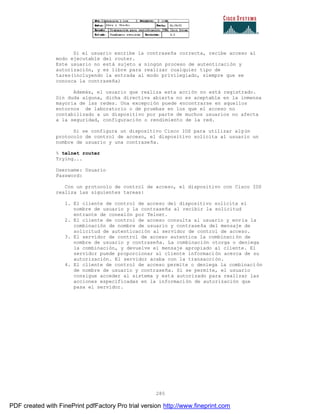 285
Si el usuario escribe la contraseña correcta, recibe acceso al
modo ejecutable del router.
Este usuario no está sujeto a ningún proceso de autenticación y
autorización, y es libre para realizar cualquier tipo de
tares(incluyendo la entrada al modo privilegiado, siempre que se
conozca la contraseña)
Además, el usuario que realiza esta acción no está registrado.
Sin duda alguna, dicha directiva abierta no es aceptable en la inmensa
mayoría de las redes. Una excepción puede encontrarse en aquellos
entornos de laboratorio o de pruebas en los que el acceso no
contabilizado a un dispositivo por parte de muchos usuarios no afecta
a la seguridad, configuración o rendimiento de la red.
Si se configura un dispositivo Cisco IOS para utilizar algún
protocolo de control de acceso, el dispositivo solicita al usuario un
nombre de usuario y una contraseña.
% telnet router
Trying...
Username: Usuario
Password:
Con un protocolo de control de acceso, el dispositivo con Cisco IOS
realiza las siguientes tareas:
1. El cliente de control de acceso del dispositivo solicita el
nombre de usuario y la contraseña al recibir la solicitud
entrante de conexión por Telnet.
2. El cliente de control de acceso consulta al usuario y env ía la
combinación de nombre de usuario y contraseña del mensaje de
solicitud de autenticación al servidor de control de acceso.
3. El servidor de control de acceso autentica la combinación de
nombre de usuario y contraseña. La combinación otorga o deniega
la combinación, y devuelve el mensaje apropiado al cliente. El
servidor puede proporcionar al cliente información acerca de su
autorización. El servidor acaba con la transacción.
4. El cliente de control de acceso permite o deniega la combinaci ón
de nombre de usuario y contraseña. Si se permite, el usuario
consigue acceder al sistema y está autorizado para realizar las
acciones especificadas en la información de autorización que
pasa el servidor.
PDF created with FinePrint pdfFactory Pro trial version http://www.fineprint.com
 