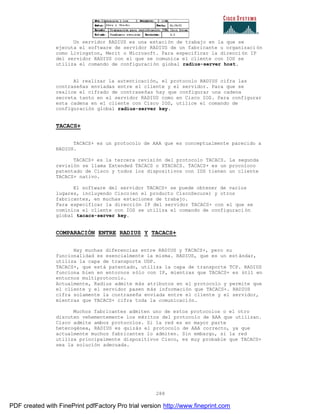 288
Un servidor RADIUS es una estación de trabajo en la que se
ejecuta el software de servidor RADIUS de un fabricante u organizaci ón
como Livingston, Merit o Microsoft. Para especificar la direcci ón IP
del servidor RADIUS con el que se comunica el cliente con IOS se
utiliza el comando de configuración global radius-server host.
Al realizar la autenticación, el protocolo RADIUS cifra las
contraseñas enviadas entre el cliente y el servidor. Para que se
realice el cifrado de contraseñas hay que configurar una cadena
secreta tanto en el servidor RADIUS como en Cisco IOS. Para configurar
esta cadena en el cliente con Cisco IOS, utilice el comando de
configuración global radius-server key.
TACACS+
TACACS+ es un protocolo de AAA que es conceptualmente parecido a
RADIUS.
TACACS+ es la tercera revisión del protocolo TACACS. La segunda
revisión se llama Extended TACACS o XTACACS. TACACS+ es un procoloco
patentado de Cisco y todos los dispositivos con IOS tienen un cliente
TACACS+ nativo.
El software del servidor TACACS+ se puede obtener de varios
lugares, incluyendo Cisco(en el producto CiscoSecure) y otros
fabricantes, en muchas estaciones de trabajo.
Para especificar la dirección IP del servidor TACACS+ con el que se
cominica el cliente con IOS se utiliza el comando de configuraci ón
global tacacs-server key.
COMPARACIÓN ENTRE RADIUS Y TACACS+
Hay muchas diferencias entre RADIUS y TACACS+, pero su
funcionalidad es esencialmente la misma. RADIUS, que es un est ándar,
utiliza la capa de transporte UDP.
TACACS+, que está patentado, utiliza la capa de transporte TCP. RADIUS
funciona bien en entornos sólo con IP, mientras que TACACS+ es útil en
entornos multiprotocolo.
Actualmente, Radius admite más atributos en el protocolo y permite que
el cliente y el servidor pasen más información que TACACS+. RADIUS
cifra solamente la contraseña enviada entre el cliente y el servidor,
mientras que TACACS+ cifra toda la comunicación.
Muchos fabricantes admiten uno de estos protocolos o el otro
discuten vehementemente los méritos del protocolo de AAA que utilizan.
Cisco admite ambos protocolos. Si la red es en mayor parte
heterogénea, RADIUS es quizás el protocolo de AAA correcto, ya que
actualmente muchos fabricantes lo admiten. Sin embargo, si la red
utiliza principalmente dispositivos Cisco, es muy probable que TACACS+
sea la solución adecuada.
PDF created with FinePrint pdfFactory Pro trial version http://www.fineprint.com
 